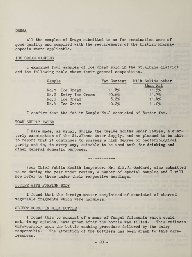 DRUGS All the samples of Drugs submitted to me for examination were of good quality and complied with the requirements of the British Pharma¬ copoeia where applicable. ICE CREAM SAMPLES I examined four samples of Ice Cream sold in the St.Albans district and the following table shows their general composition. Sample Fat Content No.1 Ice Cream 11.8% No.2 Dairy Ice Cream 10.6% No.3 Ice Cream 8.8% No.4 Ice Cream 10.2% Milk Solids other than Fat 11.5^0 11.0% I confirm that the fat in Sample No.2 consisted of Butter fat. TOWN SUPPLY WATER I have made, as usual, during the twelve months under review, a quar¬ terly examination of the St.Albans Water Supply, and am pleased to be able to report that it continues to possess a high degree of bacteriological purity and is, in every way, suitable to be used both for drinking and other general domestic purposes. Your Chief Public Health Inspector, Mr. R.E.C. Goddard, also submitted to me during the year under review, a number of special samples and I will now refer to these under their respective headings. BUTTER WITH FOREIGN BODY I found that the foreign matter complained of consisted of charred vegetable fragments which were harmless. OBJECT FOUND IN MILK BOTTLE I found this to consist of a mass of fungal filaments which could not, in my opinion, have grown after the bottle was filled. This reflects unfavourably upon the bottle washing procedure followed by the dairy responsible. The attention of the bottlers has been drawn to this care¬ lessness.