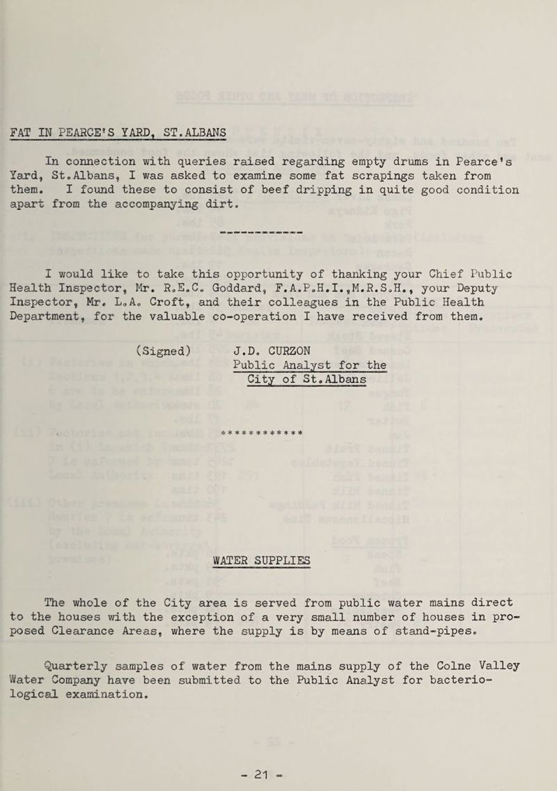 FAT IN PEARCE^S YARD, ST.ALBANS In connection with queries raised regarding empty drums in Pearce's Yard, St«Albans, I was asked to examine some fat scrapings taken from them. I found these to consist of beef dripping in quite good condition apart from the accompanying dirt. I would like to take this opportunity of thsuiking your Ctiief Public Health Inspector, Mr. RoE.C, Goddard, F.A.P»H.I,, your Deputy Inspector, Mr* LoA* Croft, and their colleagues in the Public Health Department, for the valuable co-operation I have received from them. (Signed) J.D. CURZON Public Analyst for the City of St.Albans !i:**4:5|'+*****>l< WATER SUPPLIES The whole of the City area is served from public water mains direct to the houses with the exception of a very small number of houses in pro posed Clearance Areas, where the supply is by means of stand-pipes. Quarterly samples of water from the mains supply of the Colne Valley Water Company have been submitted to the Public Analyst for bacterio¬ logical examination.