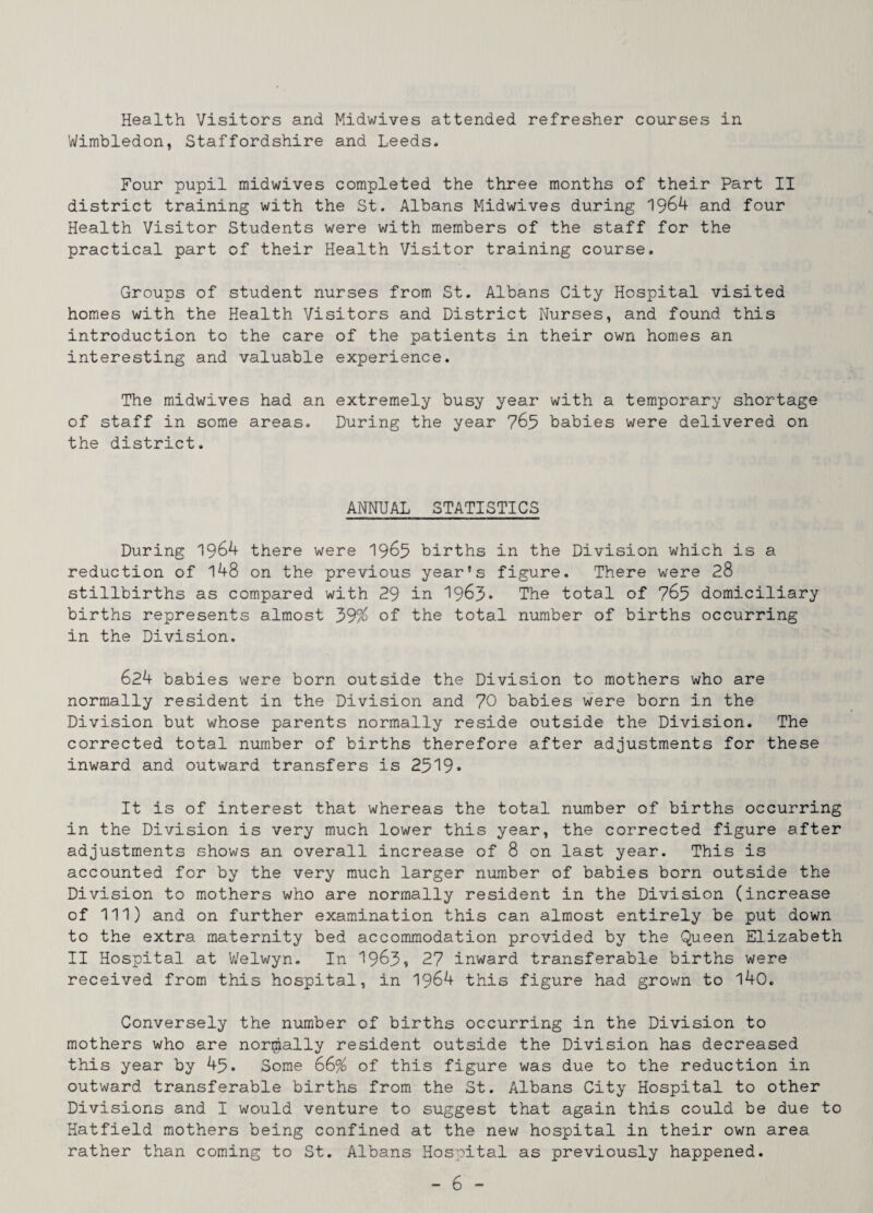 Health Visitors and Midwives attended refresher courses in Wimbledon, Staffordshire and Leeds. Four pupil midwives completed the three months of their Part II district training with the St. Albans Midwives during 1964 and four Health Visitor Students were with members of the staff for the practical part of their Health Visitor training course. Groups of student nurses from St. Albans City Hospital visited homes with the Health Visitors and District Nurses, and found this introduction to the care of the patients in their own homes an interesting and valuable experience. The midwives had an extremely busy year with a temporary shortage of staff in some areas. During the year 765 babies were delivered on the district. ANNUAL STATISTICS During 1964 there were I969 births in the Division which is a reduction of l48 on the previous year's figure. There were 28 stillbirths as compared with 29 in 1963* The total of 765 domiciliary births represents almost 39% of the total number of births occurring in the Division. 624 babies were born outside the Division to mothers who are normally resident in the Division and 70 babies were born in the Division but whose parents normally reside outside the Division. The corrected total number of births therefore after adjustments for these inward and outward transfers is 2519• It is of interest that whereas the total number of births occurring in the Division is very much lower this year, the corrected figure after adjustments shows an overall increase of 8 on last year. This is accounted for by the very much larger number of babies born outside the Division to mothers who are normally resident in the Division (increase of 111) and on further examination this can almost entirely be put down to the extra maternity bed accommodation provided by the Queen Elizabeth II Hospital at Welwyn. In 1963i 27 inward transferable births were received from this hospital, in 1964 this figure had grown to l40. Conversely the number of births occurring in the Division to mothers who are normally resident outside the Division has decreased this year by 45. Some 66% of this figure was due to the reduction in outward transferable births from the St. Albans City Hospital to other Divisions and I would venture to suggest that again this could be due to Hatfield mothers being confined at the new hospital in their own area rather than coming to St. Albans Hospital as previously happened.