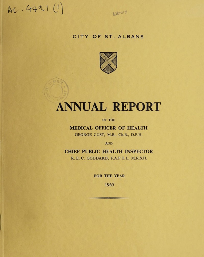CITY OF ST. ALBANS ANNUAL REPORT OF THE MEDICAL OFFICER OF HEALTH GEORGE GUST, M.B., Ch.B., D.P.H. AND CHIEF PUBLIC HEALTH INSPECTOR R. E. C. GODDARD, F.A.P.H.L, M.R.S.H. FOR THE YEAR 1965