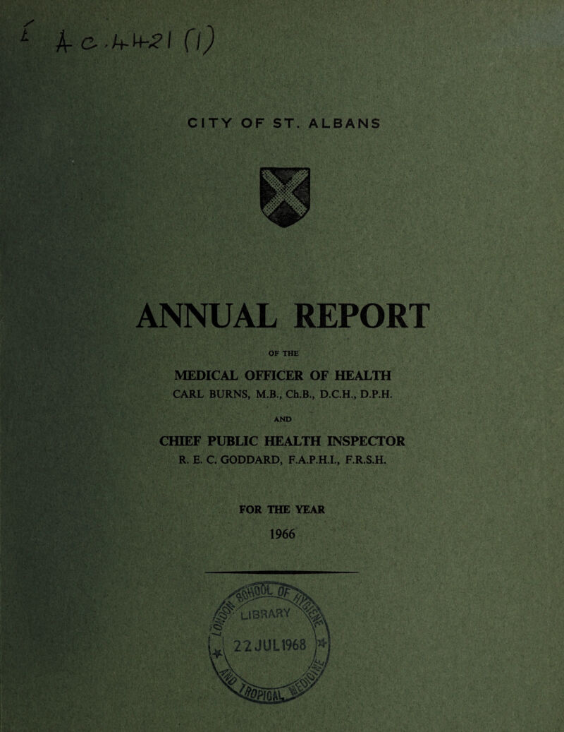 A- C-Cl) CITY OF ST. ALBANS ■ ’-S': REPORT 1 OF THE MEDICAL OFFICER OF HEALTH CARL BURNS, M.B., Ch.B., D.C.H., D.P.H. AND CHIEF PUBLIC HEALTH INSPECTOR R. E. C. GODDARD, F.A.P.H.I., F.R.S.H. FOR THE YEAR 1966