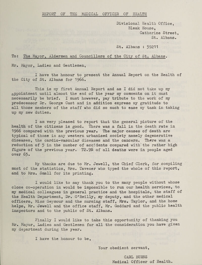 REPORT OF THE MEDICAL OFFICER OF HEALTH Divisional Health Office, Bleak House, Catherine Street, St. Albans. St. Albans : 59211 To: The Mayor, Aldermen and Councillors of the City of Sto Albans. Mr. Mayor, Ladies and Gentlemen, I have the honour to present the Annual Report on the Health of the City of St. Albans for 1966. This is my first Annual Report and as I did not take up my appointment until almost the end of the year my comments on it must necessarily be brief. I must however, pay tribute to the work of my predecessor Dr. George Cust and in addition express my gratitude to all those members of the staff who did so much to ease my task in taking up my new duties. I am very pleased to report that the general picture of the health of the citizens is good. There was a fall in the death rate in 1966 compared with the previous year. The major causes of death are typical of those in any western urbanised society namely degenerative diseases, the cardio-vasaular diseases and the cancers. There was a reduction of 5 in the number of accidents compared with'the rather high figure of the previous year. 72.9% of all deaths were in people aged over 65. My thanks are due to Mr. Jewell, the Chief Clerk, for compiling most of the statistics, Mrs. Tavener who typed the whole of this report, and to Mrs. Small for its printing. I would like to say thank you to the many people without whose close co-operation in would be impossible to run our health services, to my medical colleagues in general practice and the hospitals, the staff of the Health Department, Dr. O'Reilly, my deputy, and the other medical officers, Miss Seymour and the nursing staff, Mrs. Taylor, and the home helps, Mir. Jewell and the office staff, Mr. Goddard and the public health inspectors and to the public of St. Albans. Finally I would like to take this opportunity of thanking you Mr. Mayor, Ladies and Gentlemen for all the consideration you have given my department during the year. I have the honour to be, Your obedient servant, CARL BURNS Medical Officer of Health.