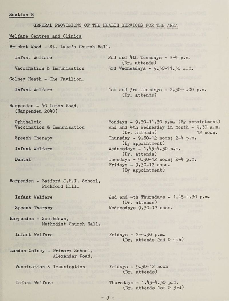 GENERAL PROVISIONS OF THE HEALTH SERVICES FOR THE AREA Welfare Centres and Clinics Bricket Wood - St® Luke's Church Hall. Infant Welfare Vaccination & Immunisation Colney Heath - The Pavilion. Infant Welfare Harpenden - 40 Luton Road, (Harpenden 2040) Ophthalmic Vaccination & Immunisation Speech Therapy Infant Welfare Dental 2nd and 4th Tuesdays - 2-4 p.me (Dr. attends) 3rd Wednesdays - 9*30-11.30 a.m. 1st and 3rd Tuesdays - 2.30-4.00 p.m. (Dr. attends) Mondays - 9.30-11.30 a.m. (By appointment) 2nd and 4th Wednesday in month - 9«30 a.m. (Dr. attends) 12 noon. Thursday - 9®30-12 noon; 2-4 p.m. (By appointment) Wednesdays - 1.43-4.30 p.m. (Dr. attends) Tuesdays - 9.30-12 noon; 2-4 p.m. Fridays - 9*30-12 noon. (By appointment) Harpenden - Batford J.M.I. School, Pickford Hill. Infant Welfare 2nd and 4th Thursdays - 1.43-4.30 p.m. (Dr. attends) Speech Therapy Wednesdays 9*30-12 noon. Harpenden - Southdown, Methodist Church Hall. Infant Welfare Fridays - 2-4.30 p.m. (Dr. attends 2nd & 4th) London Colney - Primary School, Alexander Road. Vaccination & Immunisation Fridays - 9*30-12 noon (Dr. attends) Thursdays - 1.45-4.30 p.m. (Dr. attends 1st & 3rd) Infant Welfare