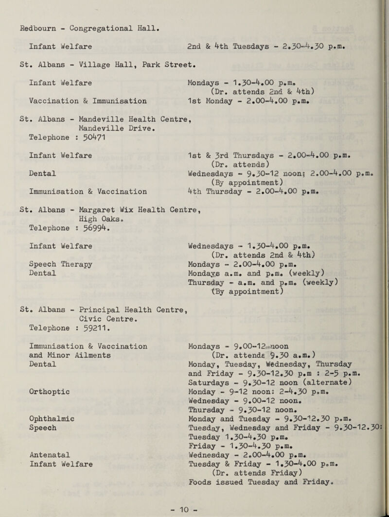 Redbourn - Congregational Hall Infant Welfare 2nd & 4th Tuesdays - 2.30-4.30 p.m. St. Albans - Village Hall, Park Street. Infant Welfare Mondays - 1.30-4,00 p.m. (Dr. attends 2nd & 4th) Vaccination 8c Immunisation 1st Monday - 2.00-4.00 p.ra. St. Albans - Mandeville Health Centre, Mandeville Drive. Telephone : 30471 Infant Welfare Dental Immunisation 8c Vaccination 1st 8c 3rd Thursdays - 2.00-4.00 p.m. (Dr, attends) Wednesdays - 9*30-12 noon? 2.00-4.00 p.m. (By appointment) 4th Thursday - 2.00-4.00 p.m. St. Albans - Margaret Wix Health Centre, High Oaks. Telephone ; 36994. Infant Welfare Speech Therapy Dental Wednesdays - 1.30-4.00 p.m. (Dr. attends 2nd 8c 4th) Mondays - 2.00-4.00 p.m. Mondays a.m. and p.m. (weekly) Thursday - a.m. and p.m, (weekly) (By appointment) St. Albans - Principal Health Centre, Civic Centre. Telephone : 59211. Immunisation 8c Vaccination and Minor Ailments Dental Orthoptic Ophthalmic Speech Antenatal Infant Welfare Mondays - 9*00-12 noon (Dr. attends 9*30 a.m.) Monday, Tuesday, Wednesday, Thursday and Friday - 9*30-12.30 p*m : 2-3 p.m, Saturdays - 9*30-12 noon (alternate) Monday - 9”'12 noon: 2-4.30 p.m. Wednesday - 9*00-12 noon. Thursday - 9*30-12 noon. Monday and Tuesday - 9*30-^2.30 p.m, Tuesday, Wednesday and Friday - 9*30-12.30 Tuesday 1.30-4.30 p.m. Friday - 1.30-4.30 p.m. Wednesday - 2.00-4.00 p.m. Tuesday 8c Friday - 1.30-4.00 p.m. (Dr. attends Friday) Foods issued Tuesday and Friday.
