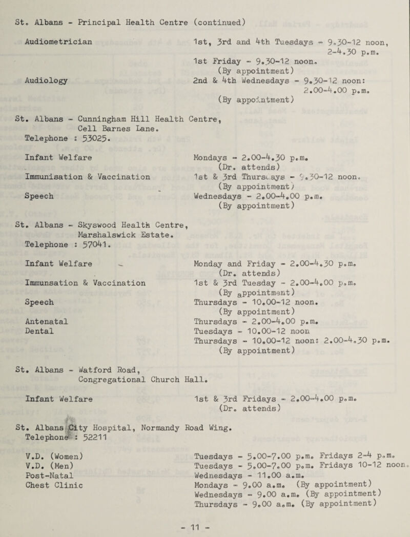 St. Albans - Principal Health Centre (continued) Audiometrician 1st, 3rd and 4th Tuesdays - 9•30-= 12 noon, 2-4.30 p*m. 1st Friday - 9*30-12 noon, (By appointment) Audiology 2nd 8c 4tb Wednesdays - 9*30-12 noon: 2.00-4,00 p.m. (By appointment) St. Albans - Cunningham Hill Health Centre, Cell Barnes Lane. Telephone % 33023* Infant Welfare Mondays - 2.00-4.30 p.m. (Dr. attends) Immunisation & Vaccination 1st & 3rd Thursdays - 9•30-12 noon. (By appointment) Speech Wednesdays - 2.00-4.00 p.m. (By appointment) St. Albans - Skyswood Health Centre, Marshalswick Estate. Telephone : 37041. Infant Welfare - Immunsation 8c Vaccination Speech Antenatal Dental Monday and Friday - 2.00-4.30 p.m. (Dr. attends) 1st & 3rd Tuesday - 2.00-4.00 p.m. (By appointment) Thursdays - 10.00-12 noon. (By appointment) Thursdays - 2.00-4.00 p.m. Tuesdays - 10.00-12 noon Thursdays - 10.00-12 noons 2.00-4.30 p.m. (By appointment) St. Albans - Watford Hoad, Congregational Church Hall® Infant Welfare 1st 8c 3rd Fridays - 2.00-4.00 p.m. (Dr® attends) & St. Albans City Hospital, Normandy Road Wing. Telephone : 32211 V.D. (Women) V.D. (Men) Post-Natal Chest Clinic Tuesdays - 3*00-7*00 p.m# Fridays 2-4 p.m. Tuesdays - 3*00-7.00 p.m. Fridays 10-12 noon. Wednesdays - 11.00 a.m. Mondays - 9*00 a.m. (By appointment) Wednesdays - 9*00 a.m. (By appointment) Thursdays - 9*00 a.m. (By appointment)