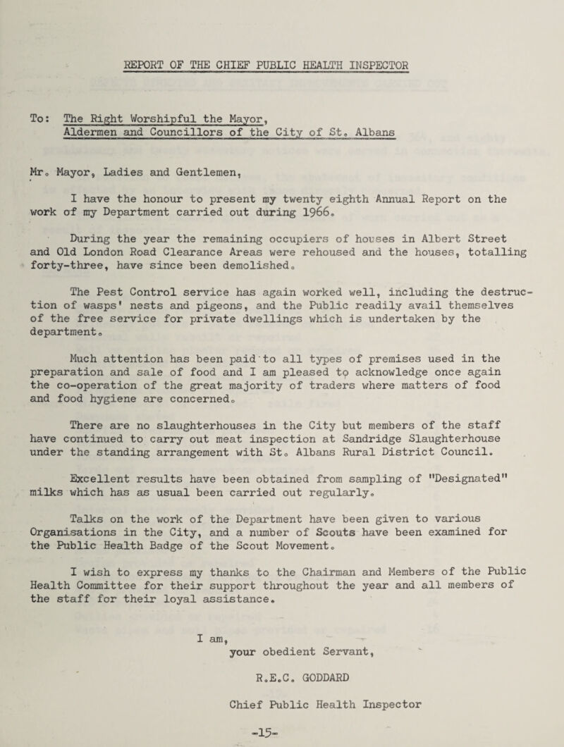 REPORT OF THE CHIEF PUBLIC HEALTH INSPECTOR T°: The Right Worshipful the Mayor, Aldermen and Councillors of the City of St® Albans Mr® Mayor, Ladies and Gentlemen, I have the honour to present my twenty eighth Annual Report on the work of my Department carried out during 1966® During the year the remaining occupiers of houses in Albert Street and Old London Road Clearance Areas were rehoused and the houses, totalling forty-three, have since been demolished® The Pest Control service has again worked well, including the destruc¬ tion of wasps* nests and pigeons, and the Public readily avail themselves of the free service for private dwellings which is undertaken by the departments Much attention has been paid to all types of premises used in the preparation and sale of food and I am pleased to acknowledge once again the co-operation of the great majority of traders where matters of food and food hygiene are concerned0 There are no slaughterhouses in the City but members of the staff have continued to carry out meat inspection at Sandridge Slaughterhouse under the standing arrangement with Sto Albans Rural District Council. Excellent results have been obtained from sampling of ‘’Designated'* milks which has as usual been carried out regularly® Talks on the work of the Department have been given to various Organisations in the City, and a number of Scouts have been examined for the Public Health Badge of the Scout Movement® I wish to express my thanks to the Chairman and Members of the Public Health Committee for their support throughout the year and all members of the staff for their loyal assistance® I am, your obedient Servant, RoEoC® GODDARD Chief Public Health Inspector ■15'