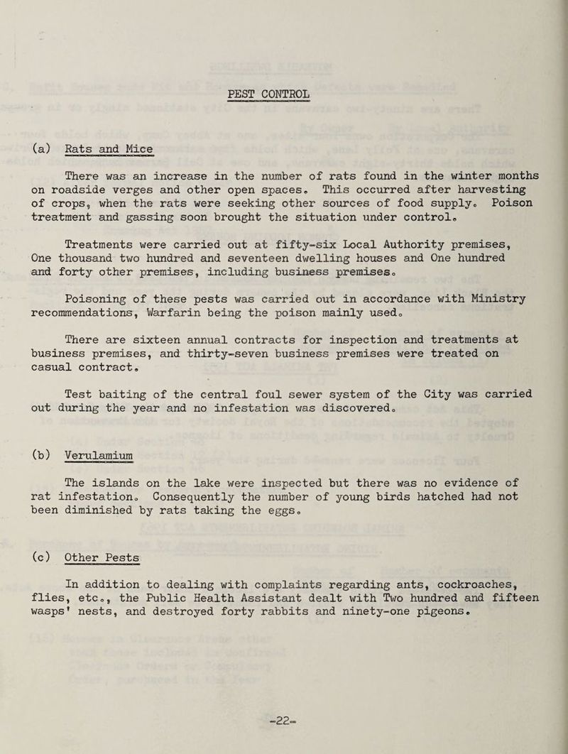 PEST CONTROL (a) Rats and Mice There was an increase in the number of rats found in the winter months on roadside verges and other open spaces• This occurred after harvesting of crops, when the rats were seeking other sources of food supplye Poison treatment and gassing soon brought the situation under control,, Treatments were carried out at fifty-six Local Authority premises, One thousand two hundred and seventeen dwelling houses and One hundred and forty other premises, including business premises0 Poisoning of these pests was carried out in accordance with Ministry recommendations, Warfarin being the poison mainly usedo There are sixteen annual contracts for inspection and treatments at business premises, and thirty-seven business premises were treated on casual contract. Test baiting of the central foul sewer system of the City was carried out during the year and no infestation v/as discoveredc (b) Verulamium The islands on the lake were inspected but there was no evidence of rat infestation. Consequently the number of young birds hatched had not been diminished by rats taking the eggs0 (c) Other Pests In addition to dealing with complaints regarding ants, cockroaches, flies, etc,, the Public Health Assistant dealt with Two hundred and fifteen wasps' nests, and destroyed forty rabbits and ninety-one pigeons. ■22.