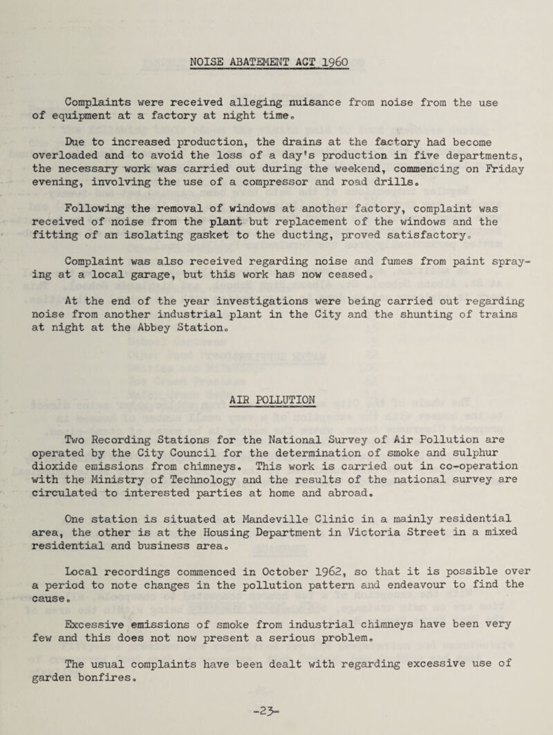NOISE ABATEMENT ACT I960 Complaints were received alleging nuisance from noise from the use of equipment at a factory at night time* Due to increased production, the drains at the factory had become overloaded and to avoid the loss of a day's production in five departments, the necessary work was carried out during the weekend, commencing on Friday evening, involving the use of a compressor and road drills* Following the removal of windows at another factory, complaint was received of noise from the plant but replacement of the windows and the fitting of an isolating gasket to the ducting, proved satisfactory* Complaint was also received regarding noise and fumes from paint spray¬ ing at a local garage, but this work has now ceased* At the end of the year investigations were being carried out regarding noise from another industrial plant in the City and the shunting of trains at night at the Abbey Station* AIR POLLUTION Two Recording Stations for the National Survey of Air Pollution are operated by the City Council for the determination of smoke and sulphur dioxide emissions from chimneys* This work is carried out in co-operation with the Ministry of Technology and the results of the national survey are circulated to interested parties at home and abroad* One station is situated at Mandeville Clinic in a mainly residential area, the other is at the Housing Department in Victoria Street in a mixed residential and business area* Local recordings commenced in October 1962, so that it is possible over a period to note changes in the pollution pattern and endeavour to find the cause* Excessive emissions of smoke from industrial chimneys have been very few and this does not now present a serious problem* The usual complaints have been dealt with regarding excessive use of garden bonfires* -23-