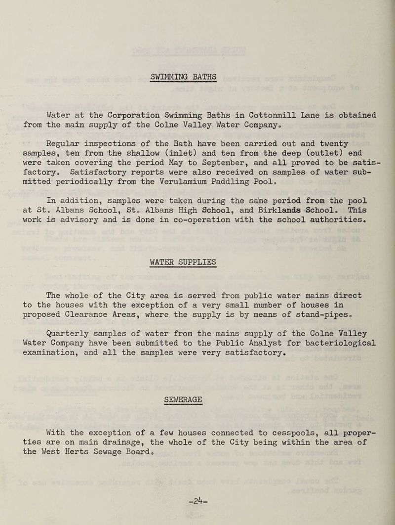 SWIMMING BATHS Water at the Corporation Swimming Baths in Cottonmill Lane is obtained from the main supply of the Colne Valley Water Company, Regular inspections of the Bath have been carried out and twenty samples, ten from the shallow (inlet) and ten from the deep (outlet) end were taken covering the period May to September, and all proved to be satis¬ factory, Satisfactory reports were also received on samples of water sub¬ mitted periodically from the Verularaium Paddling Pool, In addition, samples were taken during the same period from the pool at St, Albans School, StG Albans High School, and Birklands School, This work is advisory and is done in co-operation with the school authorities. WATER SUPPLIES The whole of the City area is served from public water mains direct to the houses with the exception of a very small number of houses in proposed Clearance Areas, where the supply is by means of stand-pipes0 Quarterly samples of water from the mains supply of the Colne Valley Water Company have been submitted to the Public Analyst for bacteriological examination, and all the samples were very satisfactory. SEWERAGE With the exception of a few houses connected to cesspools, all proper¬ ties are on main drainage, the whole of the City being within the area of the West Herts Sewage Board, -24-