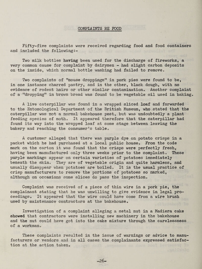 COMPLAINTS RE FOOD Fifty-five complaints were received regarding food and food containers and included the following:- Two milk bottles having been used for the discharge of fireworks, a very common cause for complaint by dairymen - had slight carbon deposits on the inside, which normal bottle washing had failed to remove* Two complaints of mouse droppings” in pork pies were found to be, in one instance charred pastry, and in the other, black dough, with no evidence of rodent hairs or other similar contamination* Another complaint of a dropping” in brown bread was found to be vegetable oil used in baking. A live caterpillar was found in a wrapped sliced loaf and forwarded to the Entomological Department of the British Museum, who stated that the caterpillar was not a normal bakehouse pest, but was undoubtedly a plant feeding species of motho It appeared therefore that the caterpillar had found its way into the wrapped loaf at some stage between leaving the bakery and reaching the consumer’s table* A customer alleged that there was purple dye on potato crisps in a packet which he had purchased at a local public house* From the code mark on the carton it was found that the crisps were perfectly fresh, having been manufactured only three weeks prior to the complaint* These purple markings appear on certain varieties of potatoes immediately beneath the skin* They are of vegetable origin and quite harmless, and usually disappear v/hen potatoes are boiled* It is the usual practice of crisp manufacturers to remove the portions of potatoes so marked, although on occasions some slices do pass the inspection* Complaint was received of a piece of thin wire in a pork pie, the complainant stating that he was unwilling to give evidence in legal pro¬ ceedings* It appeared that the wire could have come from a wire brush used by maintenance contractors at the bakehouse* Investigation of a complaint alleging a metal nut in a Madiera cake showed that contractors were installing new machinery in the bakehouse and the nut could have got into the cake mixture through the carelessness of a workman* These complaints resulted in the issue of warnings or advice to manu¬ facturers or vendors and in all cases the complainants expressed satisfac¬ tion at the action taken* -26-