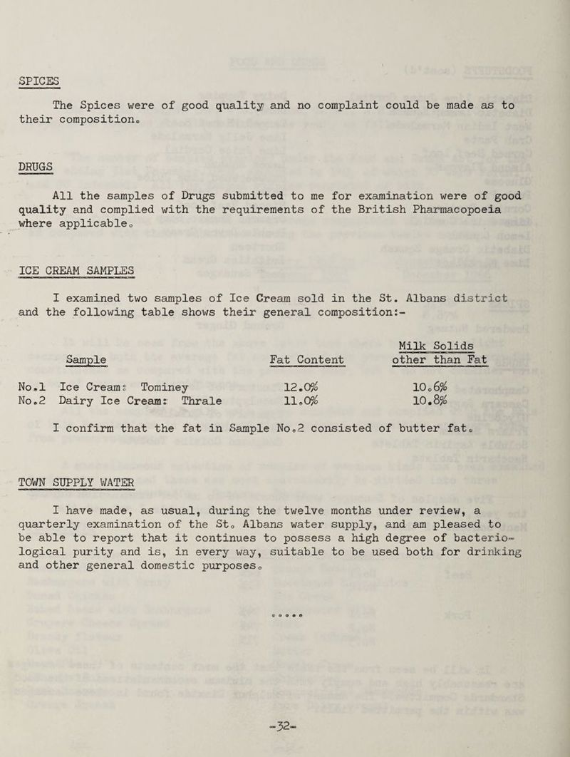SPICES The Spices were of good quality and no complaint could be made as to their composition,* DRUGS All the samples of Drugs submitted to me for examination were of good quality and complied with the requirements of the British Pharmacopoeia where applicable. ICE CREAM SAMPLES I examined two samples of Ice Cream sold in the St. Albans district and the following table shows their general composition Milk Solids Sample Fat Content other than Fat No.l Ice Creams Tominey 12.0% 1006% No.2 Dairy Ice Cream; Thrale 11*0% 10.8% I confirm that the fat in Sample No.2 consisted of butter fat. TOWN SUPPLY V/ATER I have made, as usual, during the twelve months under review, a quarterly examination of the St. Albans water supply, and am pleased to be able to report that it continues to possess a high degree of bacterio- logical purity and is, in every way, suitable to be used both for drinking and other general domestic purposes. © a © » © -32-