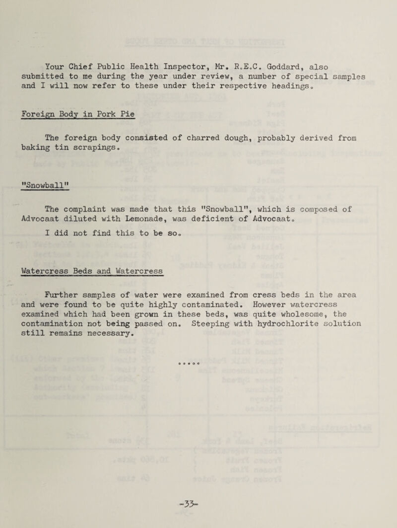Your Chief Public Health Inspector, Mr. P0E„C. Goddard, also submitted to me during the year under review, a number of special samples and I will now refer to these under their respective headings. Foreign Body in Pork Pie The foreign body consisted of charred dough, probably derived from baking tin scrapings. '’Snowball*' The complaint was made that this Snowball, which is composed of Advocaat diluted with Lemonade, was deficient of Advocaat. I did not find this to be so. Watercress Beds and Watercress Further samples of water were examined from cress beds in the area and were found to be quite highly contaminated. Hov/ever watercress examined which had been grown in these beds, was quite wholesome, the contamination not being passed on. Steeping with hydrochlorite solution still remains necessary. -33-