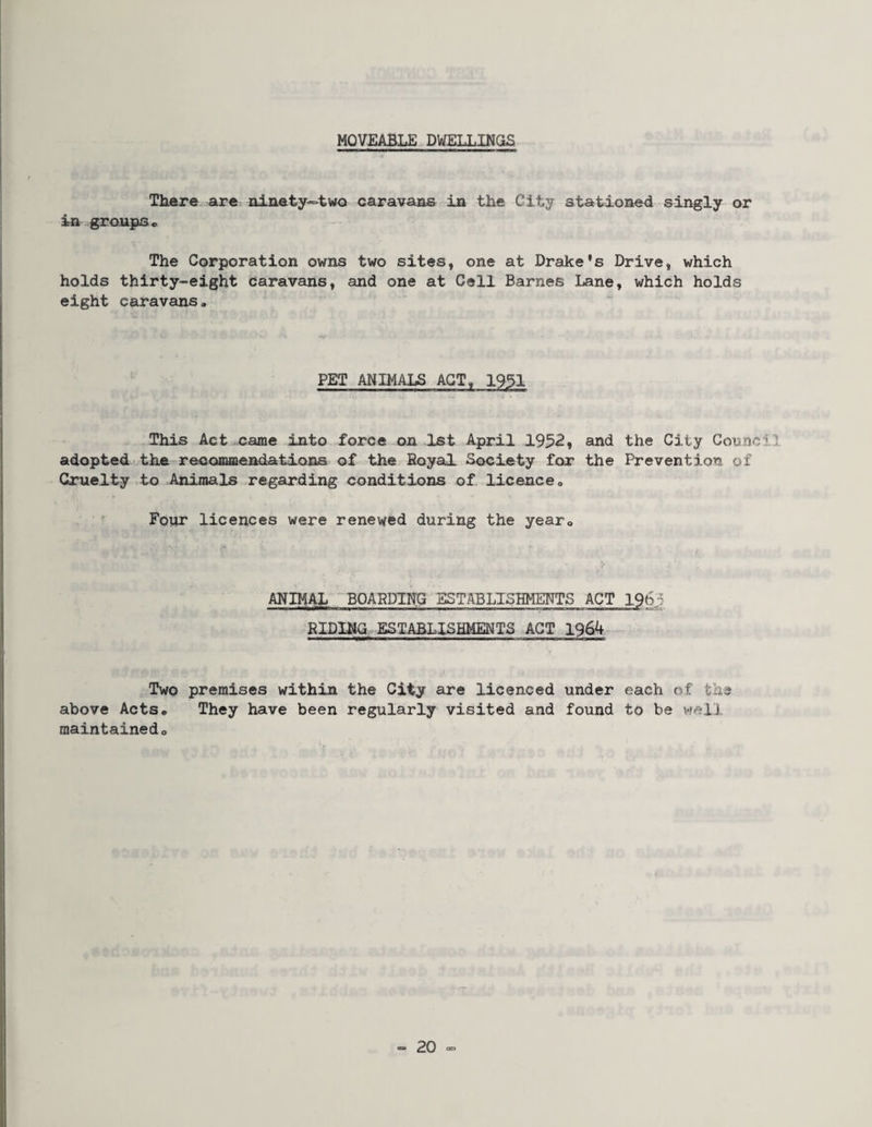 MOVEABLE DWELLINGS There are ninety«>two caravans in the City stationed singly or in groups « The Corporation owns two sites, one at Drake's Drive, which holds thirty-eight caravans, and one at Cell Barnes Lane, which holds eight caravans» PET ANIMALS ACT, 1951 This Act came into force on 1st April 1952, and the City Council adopted the recommendations of the Eoyal Society for the Prevention of Cruelty to Animals regarding conditions of licenceo ^ Four licences were renewed during the year® ANIMAL BOAPDINU .;&IDINa ESTABLISHMENTS ACT Two premises within the City are licenced under each of the above Acts* They have been regularly visited and found to be vfclJ. maintainedo