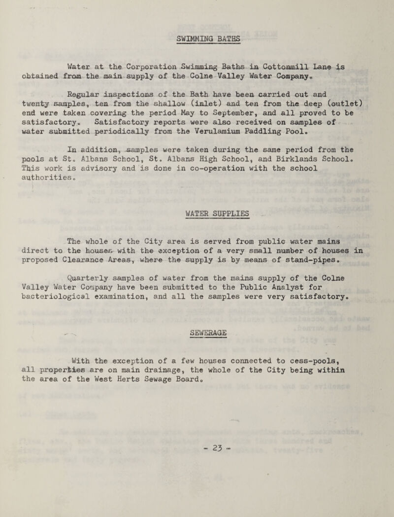 SWIMMING BATHS Water at tLe Corporation Swimming Baths in Cottoamill Lane is obtained from the mainvsupply of thevColne-Valley Water Company® Regular inspections of the.Bath have been carried out and twenty samples, ten from the shallow (inlet) and ten from the deep (outlet) end were taken covering the period May to September, and all proved to be satisfactory® Satisfactory reports were also received on samples of water submitted periodically from the Verularaium Paddling Pool. . In addition, .samples were taken during the same period from the pools at Sto Albans School, St, Albans High School, and Birklands School. This work is advisory and is done in co^-operation with the school authorities. WATER SUPPLIES The whole of the City area is served from public water mains direct to the houses with the exception of a very small number of houses in proposed Clearance Areas, where the supply is by means of stand-pipes. Quarterly samples of water from the mains supply of the Colne Valley Water Company have been submitted to the Public Analyst for bacteriological examination, and all the samples were very satisfactory. SEWERAGE With the exception of a few houses connected to cess-pools, all properties are on main drainage, the whole of the City being within the area of the West Herts Sewage Boardo