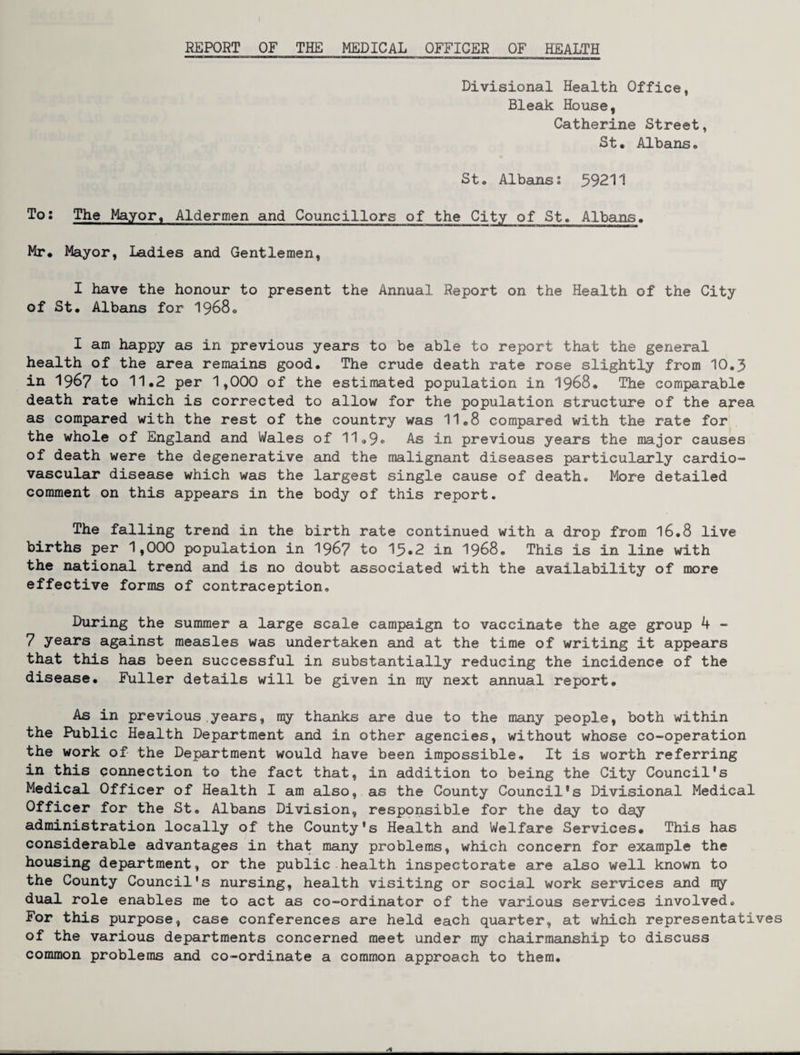Divisional Health Office, Bleak House, Catherine Street, St. Albans. St. Albans: 59211 To: The Mayor. Aldermen and Councillors of the City of St. Albans. Mr. Mayor, Ladies and Gentlemen, I have the honour to present the Annual Report on the Health of the City of St. Albans for I968. I am happy as in previous years to be able to report that the general health of the area remains good. The crude death rate rose slightly from 10.3 in 1967 to 11.2 per 1,000 of the estimated population in I968. The comparable death rate which is corrected to allow for the population structure of the area as compared with the rest of the country was 11.8 compared with the rate for the whole of England and Wales of 11<,9» As in previous years the major causes of death were the degenerative and the malignant diseases particularly cardio- vasculair disease which was the largest single cause of death. More detailed comment on this appears in the body of this report. The falling trend in the birth rate continued with a drop from I6.8 live births per 1,000 population in 196? to 15.2 in I968. This is in line with the national trend and is no doubt associated with the availability of more effective forms of contraception. During the summer a large scale campaign to vaccinate the age group 4 - 7 years against measles was undertaken and at the time of writing it appears that this has been successful in substantially reducing the incidence of the disease. Fuller details will be given in my next annual report. As in previous years, my thanks are due to the many people, both within the Public Health Department and in other agencies, without whose co-operation the work of the Department would have been impossible. It is worth referring in this connection to the fact that, in addition to being the City Council's Medical. Officer of Health I am also, as the County Council's Divisional Medical OTTicer for the St. Albans Division, responsible for the day to day administration locally of the County's Health and Welfare Services. This has considerable advantages in that many problems, which concern for example the housing department, or the public health inspectorate are also well known to the County Council's nursing, health visiting or social work services and rry dual role enables me to act as co-ordinator of the various services involved. For this purpose, case conferences are held each quarter, at which representatives of the various departments concerned meet under my chairmanship to discuss common problems and co-ordinate a common approach to them.
