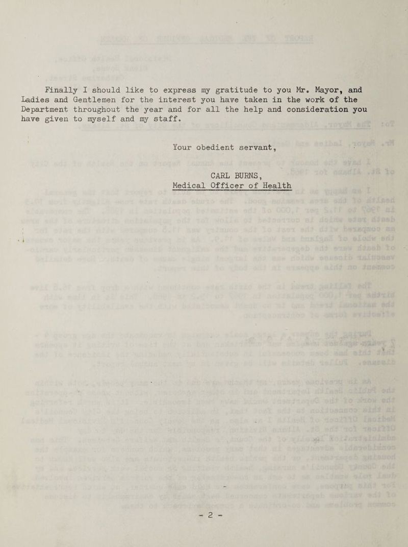 Finally I should like to express ray gratitude to you Mr, Mayor, and Ladies and Gentlemen for the interest you have taken in the work of the Department throughout the year and for all the help and consideration you have given to myself and my staff. f Your obedient servant, CARL BURNS, Medical Officer of Health
