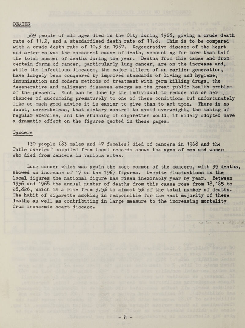 DEATHS 589 people of all ages died in the City during I968, giving a crude death rate of 11.2, and a standardised death rate of 11.8. This is to be compared with a crude death rate of 10.3 in 1967o Degenerative disease of the heart and arteries was the commonest cause of death, accounting for more than half the total number of deaths during the year. Deaths from this cause and from certain forms of cancer, particularly lung cancer, are on the increase and, while the infectious diseases, the major killers of an earlier generation, have largely been conquered by improved standards of living and hygiene, immunisation and modern methods of treatment with germ killing drugs, the degenerative and malignant diseases emerge as the great public health problem of the present. Much can be done by the individual to reduce his or her chances of succumbing prematurely to one of these conditions but unfortunately like so much good advice it is easier to give than to act upon. There is no doubt, nevertheless, that dietary control to avoid overweight, the taking of regular exercise, and the shunning of cigarettes would, if widely adopted have a dramatic effect on the figures quoted in these pages. Cancers 130 people (83 males and 4? females) died of cancers in I968 and the Table overleaf compiled from local records shows the ages of men and women who died from cancers in various sites. Lung cancer which was again the most common of the cancers, with 39 deaths, showed an increase of 1? on the 196? figures. Despite fluctuations in the local figures the national figure has risen inexorably year by year. Between 1956 and 1968 the annual number of deaths from this cause rose from 18,183 to 28,826, which is a rise from 3®5^ to almost 3% of the total number of deaths. The habit of cigarette smoking is responsible for the vast majority of these deaths as well as contributing in large measure to the increasing mortality from ischaemic heart disease. V