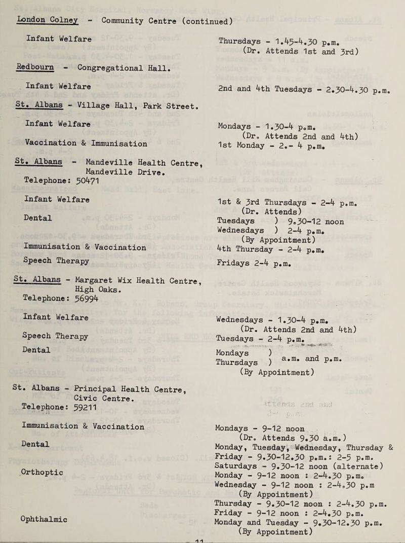 London Colney - Community Centre (continued) Infant Welfare Redbourn - Congregational Hall. Infant Welfare St. Albans — Village Hall, Park Street. Infant Welfare Vaccination & Immunisation St» Albans - Mandeville Health Centre, Mandeville Drive. Telephone: ^0^71 Infant Welfare Dental Immunisation & Vaccination Speech Therapy St. Albains - Margaret Wix Health Centre, High Oaks. Telephone: ^6994 Infant Welfare Speech Therapy Dental St. Albans — Principal Health Centre, Civic Centre. Telephone: 59211 Immunisation & Vaccination Dental Orthoptic Ophthalmic Thursdays - 1.45“4.30 p.m. (Dr. Attends 1st and 3rd) 2nd and 4th Tuesdays - 2.30-4.30 p.m. Mondays - 1.30-4 p.m. (Dr, Attends 2nd and 4th) 1st Monday - 2.- 4 p.m. 1st 8c 3rd Thursdays - 2-4 p.m. (Dr. Attends) Tuesdays ) 9«30-12 noon Wednesdays ) 2-4 p.m. (By Appointment) 4th Thursday - 2-4 p.m. Fridays 2-4 p.m. Wednesdays - 1.30-4 p.m. (Dr. Attends 2nd and 4th) Tuesdays - 2-4 p.m. Mondays ) Thursdays ) P*”* (By Appointment) Mondays - 9-12 noon (Dr. Attends 9*30 a.m.) Monday, Tuesday,'-Wednesday, Thursday 8c Friday - 9«30-12.30 p.m.: 2-5 p.m. Saturdays - 9*30-12 noon (alternate) Monday - 9-12 noon : 2-4.30 p.m. Wednesday - 9-12 noon : 2-4.30 p.m (By Appointment) Thursday - 9*30-12 noon : 2-4.30 p.m. Friday - 9-12 noon : 2-4.30 p.m. Monday and Tuesday - 9*30-12.30 p.m. (By Appointment)