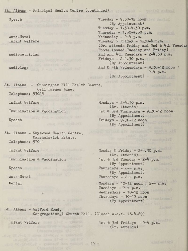 St. Albans - Principal Health Centre (continued) I Speech Ante-Natal Infant Welfare Audiometrician Audiology Tuesday - 9*30-12 noon (By Appointment) Tuesday - 1.30-4,50 p*m, ; Thursday - 1.30-4,30 p#m. ' Wednesday - 2-4 p,m, Tuesday & Friday - 1*30-4 pem, (Dr« attends Friday and 2nd & 4th Tuesday Foods issued Tuesday and Friday) 2nd and 4th Tuesdays - 2-4,30 p,m, Fridays - 2-4,30 p.ra. (By Appointment) 2nd 8e 4th Wednesdays - 9o30-12 noon i 2-4 p.m, i (By Appointment) St, Albans - Cunningham Hill Health Centre, Cell Barnes Lane, Telephone: 33025 Infant Welfare Immunisation 8c Vaccination Speech Mondays - 2-4,30 p,m. (Dr, Attends) 1st 8c 3rd Thursdays - 9»30-12 noon. (By Appointment) Fridays - 9*30-12 noon, (By Appointment) St, Albans - Skyswood Health Centre Marshalswick Estate, Telephone: 37041 Infant Welfare Immunisation 8c Vaccination Speech Ante-Natal Dental Monday 8c Friday - 2-4,30 p.m, (Dr, Attends) 1st 8c 3rd Tuesday - 2-4 p.m, (By Appointment) Thursdays - 2-4 p.m, (By Appointment) Thursdays - 2-4 p,m, Mondays - 10-12 noon ? 2-4 pom Tuesdays - 2-4 p.m, Wednesdays - 10-12 noon Thursdays - 10-12 noon (By Appointment) St. Albans - Watford Road, Congregational Church Hall. (Closed w.e.f, l8,4,69) ( i j 1 I 1 Infant Welfare 1st 8c 3rd Fridays - 2-4 p.m, (Dr, Attends)