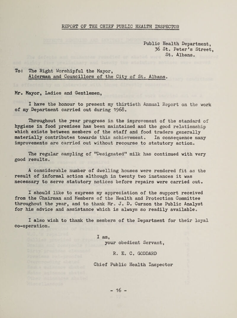 REPORT OF THE CHIEF PUBLIC HEALTH INSPECTOR Public Health Department, 36 Ste Peter's Street, Sto Albans* To: The Right Worshipful the Mayor, Alderman and Councillors of the City of Stc Albans* Mr* Mayor, Ladies and Gentlemen, I have the honour to present my thirtieth Annual Report on the work of my Department carried out during I968* Throughout the year progress in the improvement of the standard of hygiene in food premises has been maintained and the good relationship which exists between members of the staff and food traders generally materially contributes towards this achievement. In consequence many improvements are carried out without recourse to statutory action. The regular sampling of Designated milk has continued with very good results* A considerable number of dwelling houses were rendered fit as the result of informal action although in twenty two instances it was necessary to serve statutory notices before repairs were carried out. I should like to express my appreciation of the support received from the Chairman and Members of the Health and Protection Committee throughout the year, and to thank Mr, J, D. Curzon the Public Analyst for his advice and assistance which is always so readily available, I also wish to thank the members of the Department for their loyal co-operation. I am, your obedient Servant, R, E. C. GODDARD Chief Public Health Inspector - 16 -