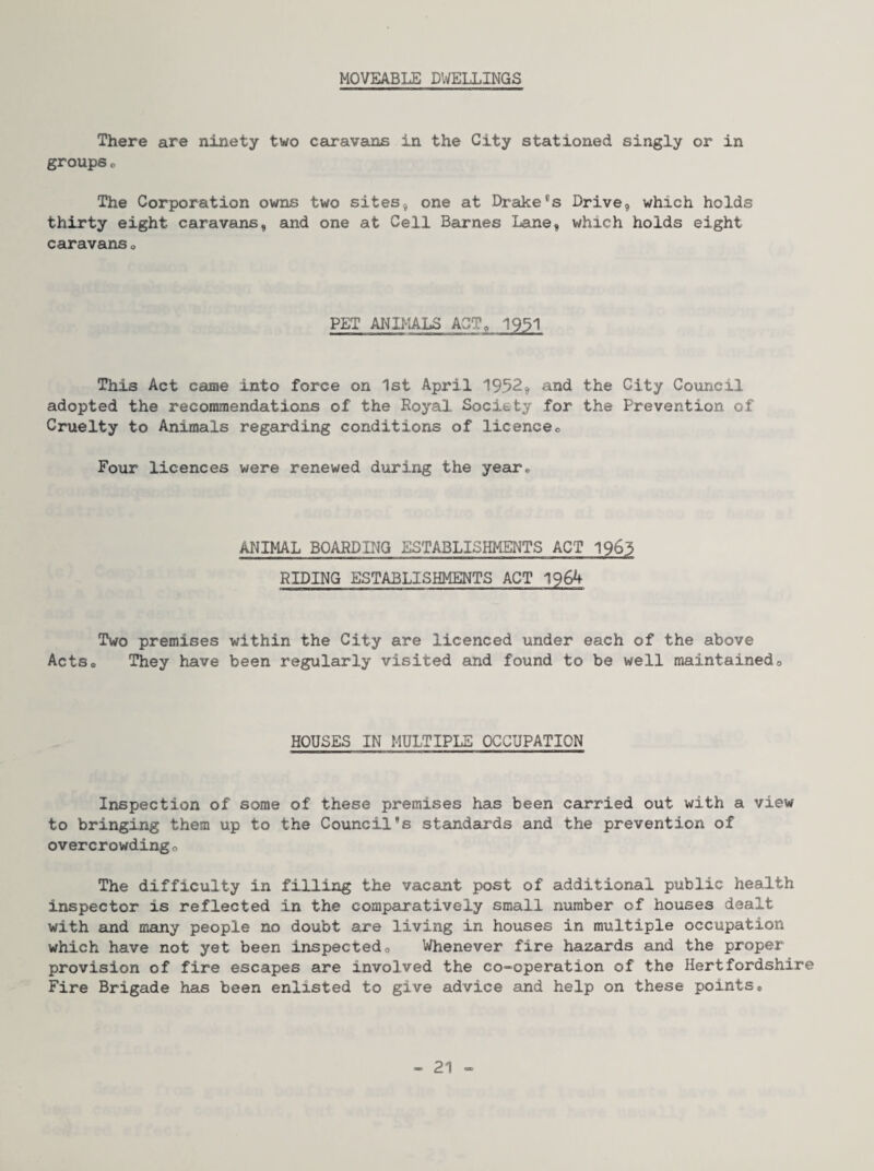MOVEABLE DWELLINGS There are ninety two caravans in the City stationed singly or in groups o The Corporation owns two sites, one at Drake®s Drive, which holds thirty eight caravans, and one at Cell Barnes Lane, which holds eight caravans o PET ANIMALS ACT, I93I This Act came into force on 1st April 1952, and the City Council adopted the recommendations of the Royal Society for the Prevention of Cruelty to Animals regarding conditions of licenceo Four licences were renewed during the year* ANIMAL BOARDING ESTABLISHMENTS ACT 1965 RIDING ESTABLISHMENTS ACT 1964 Two premises within the City are licenced under each of the above ActSc They have been regularly visited and found to be well maintainedo HOUSES IN MULTIPLE OCCUPATION Inspection of some of these premises has been carried out with a view to bringing them up to the Council’s standards and the prevention of overcrowdingo The difficulty in filling the vacant post of additional public health inspector is reflected in the comparatively small number of houses dealt with and many people no doubt are living in houses in multiple occupation which have not yet been inspectedo Whenever fire hazards and the proper provision of fire escapes are involved the co-operation of the Hertfordshire Fire Brigade has been enlisted to give advice and help on these points*