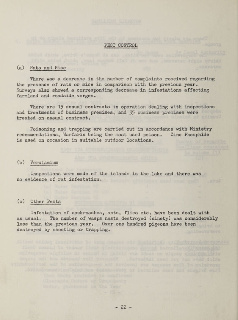 PEST CONTROL (a) Rats and Mice There was a decrease in the number of complaints received regarding the presence of rats or mice in comparison with the previous year. Surveys also showed a corresponding decrease in infestations affecting farmland and roadside verges® There are 15 annual contracts in operation dealing with inspections and treatments of business premises, and 35 business premises were treated on casual contract® Poisoning and trapping are carried out in accordance with Ministry recommendations, Warfarin being the most used poison® Zinc Phosphide is used on occasion in suitable outdoor locations. (b) Verulamium Inspections were made of the islands in the lake and there was no evidence of rat infestation® (c) Other Pests Infestation of cockroaches, ants, flies etc, have been dealt with as usual. The number of wasps nests destroyed (ninety) was considerably less than the previous year® Over one hundred pigeons have been destroyed by shooting or trapping®