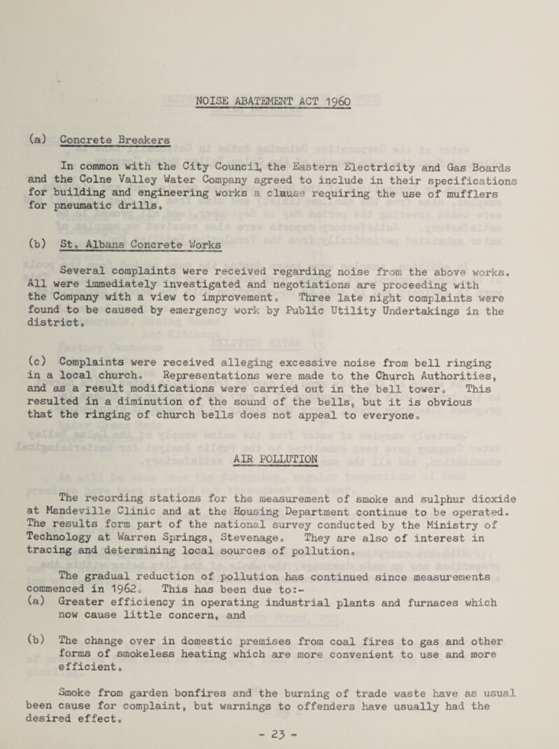 NOISE ABATEMENT ACT 1960 (a) Concrete Breakers In common with the City Council, the Eastern Electricity and Gas Boards and the Colne Valley Water Company agreed to include in their specifications for building and engineering works a clause requiring the use of mufflers for pneumatic drills* (b) St« Albans Concrete V/orks Several complaints were received regarding noise from the above works* All were immediately investigated and negotiations are proceeding with the Company with a view to improvements Three late night complaints were found to be caused by emergency work by Public Utility Undertedcings in the districts (c) Complaints were received alleging excessive noise from bell ringing in a local church* Representations were made to the Church Authorities, and as a result modifications were carried out in the bell towero This resulted in a diminution of the sound of the bells, but it is obvious that the ringing of church bells does not appeal to everyoneo AIR POLLUTION The recording stations for the measurement of smoke and sulphur dioxide at Mandeville Clinic and at the Housing Department continue to be operated* The results form part of the national survey conducted by the Ministry of Technology at Warren Springs, Stevenage* They are also of interest in tracing and determining local sources of pollution. The gradual reduction of pollution has continued since measurements commenced in 1962* This has been due to:- (a) Greater efficiency in operating industrial plants and furnaces which now cause little concern, and (b) The change over in domestic premises from coal fires to gas and other forms of smokeless heating which are more convenient to use and more efficient* Smoke from garden bonfires and the burning of trade waste have as usual been cause for complaint, but warnings to offenders have usually had the desired effect*
