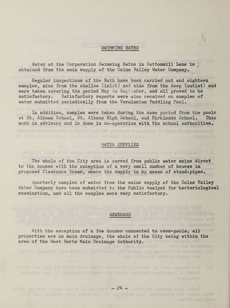 SWIMMING BATHS i, V Water at the Corporation Swimming Baths in Cottonmill Lane is ^ obtained from the main supply of the Colne Valley Water Company, Regular inspections of the Bath have been carried out and eighteen samples, nine from the shallow (inlet) and nine from the deep (outlet) end were taken covering the period May to Sept^runber, and all proved to be satisfactory. Satisfactory reports were also received on samples of water submitted periodically from the Verulamium Paddling Pool, In addition, samples were taken during the same period from the pools at St. Albans School, St, Albans High School, and Birklands School, This work is advisory and is done in co-operation with the school authorities. WATER SUPPLIES The whole of the City area is served from public water mains direct to the houses with the exception of a very small number of houses in proposed Clearance Areas, where the supply is by means of stand-pipes. Quarterly samples of water from the mains supply of the Colne Valley Water Company have been submitted to the Public Analyst for bacteriological examination, and all the samples were very satisfactory. SEWERAGE With the exception of a few houses connected to cess-pools, all properties are on main drainage, the whole of the City being within the area of the West Herts Main Drainage Authority.