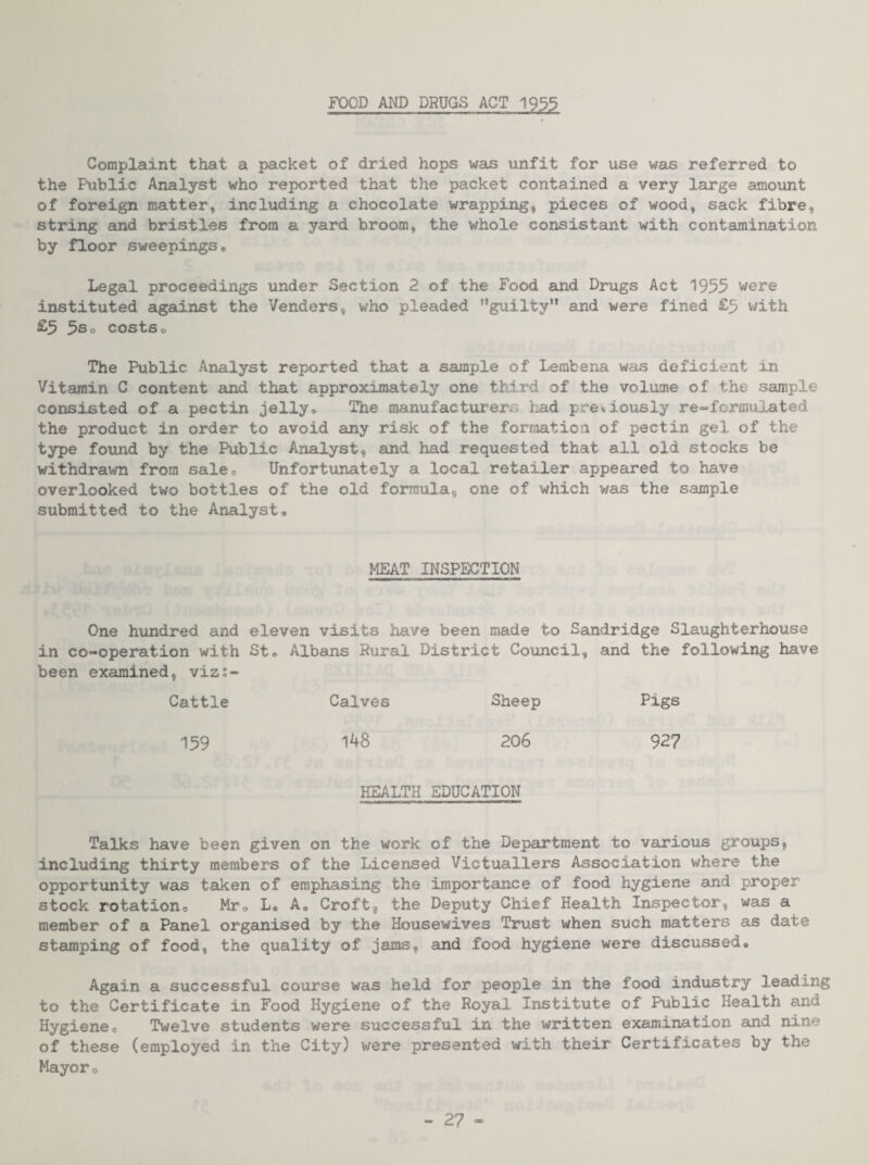 FOOD AND DRUGS ACT 1933 Complaint that a packet of dried hops was unfit for use was referred to the Public Analyst who reported that the packet contained a very large amount of foreign matter, including a chocolate wrapping, pieces of wood, sack fibre, string and bristles from a yard broom, the whole consistent with contamination by floor sweepings® Legal proceedings under Section 2 of the Food and Drugs Act 1955 were instituted agsdnst the Venders, who pleaded guilty” and were fined £5 with £5 5s o costs o The Public Analyst reported that a saunple of Lerabena was deficient in Vitamin C content and that approximately one third of the volume of the sample consisted of a pectin jelly® The manufacturers had pre^-iously re»formulated the product in order to avoid any risk of the formation of pectin gel of the type found by the Public Analyst, and had requested that all old stocks be withdrawn from sale® Unfortunately a local retailer appeared to have overlooked two bottles of the old formula, one of which was the sample submitted to the Analyst® MEAT INSPECTION One hundred and eleven visits have been made to Sandridge Slaughterhouse in co-operation with St® Albans Rural District Council, and the following have been examined, viz;- Cattle Calves Sheep Pigs 159 1^8 206 927 HEALTH EDUCATION Talks have been given on the work of the Department to various groups, including thirty members of the Licensed Victuallers Association where the opportunity was taken of eraphasing the importance of food hygiene and proper stock rotation® Mr® L« A. Croft, the Deputy Chief Health Inspector, was a member of a Panel organised by the Housewives Trust when such matters as date stamping of food, the quality of jams, and food hygiene were discussed® Again a successful course was held for people in the food industry leading to the Certificate in Food Hygiene of the Royal Institute of Public Health and Hygiene© Twelve students were successful in the written examination and nine of these (employed in the City) were presented with their Certificates by the Mayor©