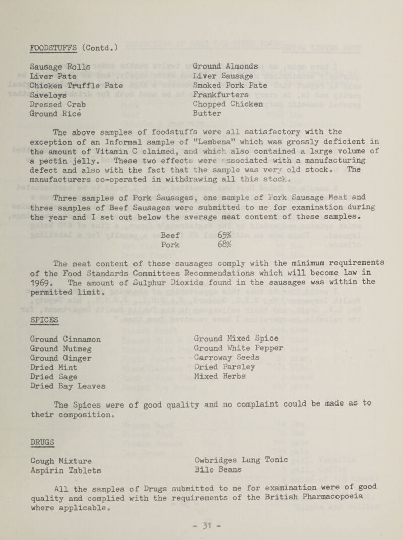 FOODSTUFFS (ContdJ Sausage Rolls Liver Pate Chicken Truffle Pate Saveloys Dressed Crab Ground Rice Ground Almonds Liver Sausage Smoked Pork Pate Frankfurters Chopped Chicken Butter The above samples of foodstuffs were all satisfactory with the exception of an Informal sample of ’’Lembena which was grossly deficient in the amount of Vitamin C claimed, and which also contained a large volume of a pectin jelly. These two effects were associated with a manufacturing defect and also with the fact that the sample was very old stock. The manufacturers co-operated in withdrawing all this stock* Three samples of Pork Sausages, one sample of Pork Sausage Meat and three samples of Beef Sausages were submitted to me for examination during the year and I set out below the average meat content of these samples. Beef Pork 68^ The meat content of these sausages comply with the minimum requirements of the Food Standards Committees Recommendations which will become law in 1969# The sunount of Sulphur Dioxide found in the sausages was within the permitted limit. SPICES Ground Cinnamon Ground Nutmeg Ground Ginger Dried Mint Dried Sage Dried Bay Leaves Ground Mixed Spice Ground White Pepper Carroway Seeds Dried Parsley Mixed Herbs The Spices were of good quality and no complaint could be made as to their composition. DRUGS Cough Mixture Owbridges Lung Tonic Aspirin Tablets Bile Beans All the samples of Drugs submitted to me for examination were of good quality and complied with the requirements of the British Pharmacopoeia where applicable.