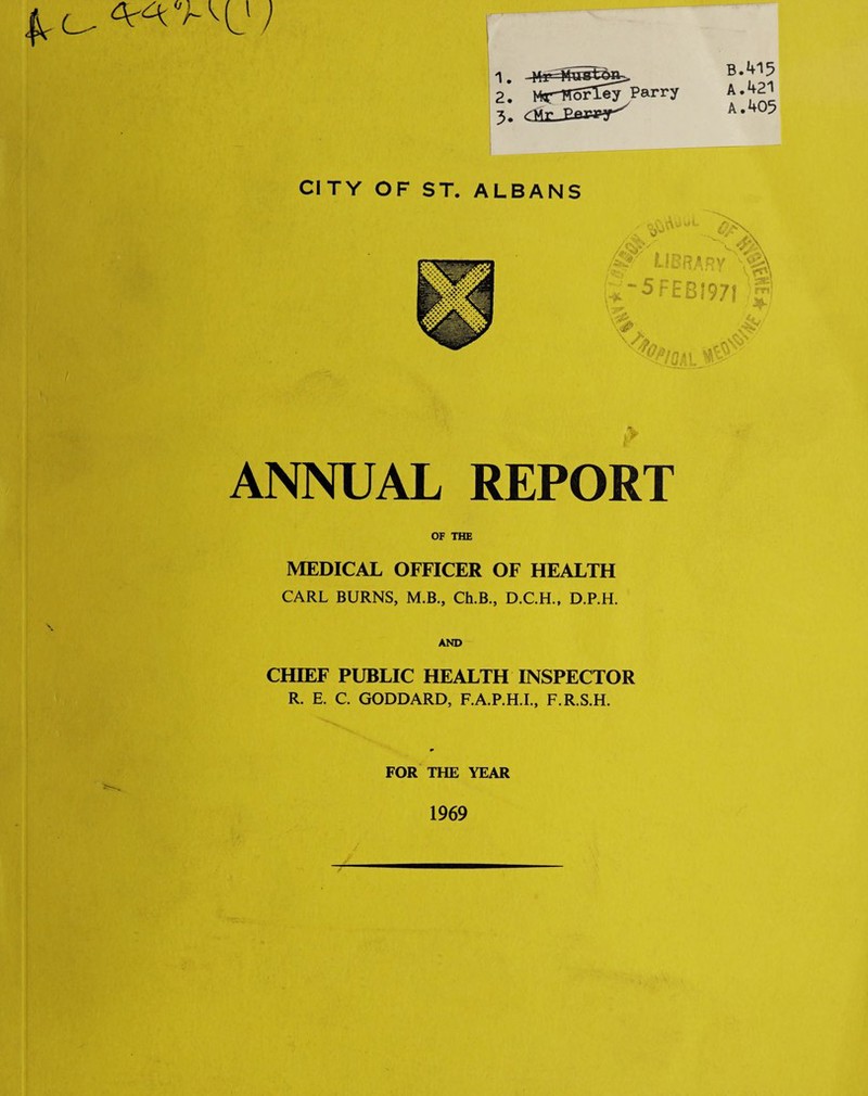B.415 A. 421 A. 405 1, 2, Parry 5. <llrJ2ew«r^ CITY OF ST. ALBANS e-Ju-'S jz-irif '5FEBI97I f' ' -v** ''%/s... .4^ ANNUAL REPORT OF THE MEDICAL OFFICER OF HEALTH CARL BURNS, M.B., Ch.B., D.C.H., D.P.H. AND CHIEF PUBLIC HEALTH INSPECTOR R. E. C. GODDARD, F.A.P.H.I., F.R.S.H. FOR THE YEAR 1969