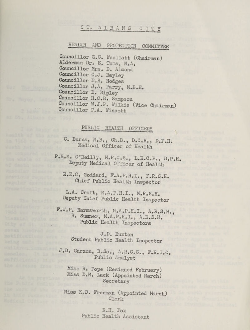 HEALTH AND PROTECTION COMMITTEE Councillor G.C, Woollatt (Chairman) Alderman Drc E. Toms, MoA, Councillor Mi*s, D, Almond Councillor CoJ. Bayley Councillor E.H, Hodges Councillor JoA. Parry, Councillor D. Ripley Councillor H*C,B, Sampson Councillor W,J,Po Wilkie (Vice Chairman) Councillor P.A, Wincott PDBLIC HEAIaTH QEFICERS C, Bums, M.Bo, Ch.B,, D.C,H,, I),P,H. Medical Officer of Health P.B.Mo O'Reilly, M.R,C,S,, L.R.C.P,, D.P.H. Deputy Medical Officer of Health R.E.C. Goddard, F.A,P.H,I., F.R.S.H, Chief Public Health Inspector L.A, Croft, MoA.P,H.I,, M.R.S.H. Deputy Chief Public Health Inspector F.IV.P. Harmsv/orth, M,A,P.HeI,, A.R.S.H,, H. Sumner, M.A.P.H,!., A.R.S^H, Fublic Health Inspectors J.D. Buxton Student Public Health Inspector J.D. Curzon, B.Sc., A.R.C.S., F.R.I.C. Public Analyst Md^s R. Pope (Resigned February) Miss D.M, Lack (Appointed March) Secretary I'iiss K.D, Preeman (Appointed March) Clerk R.H. Fox Public Health Assistant