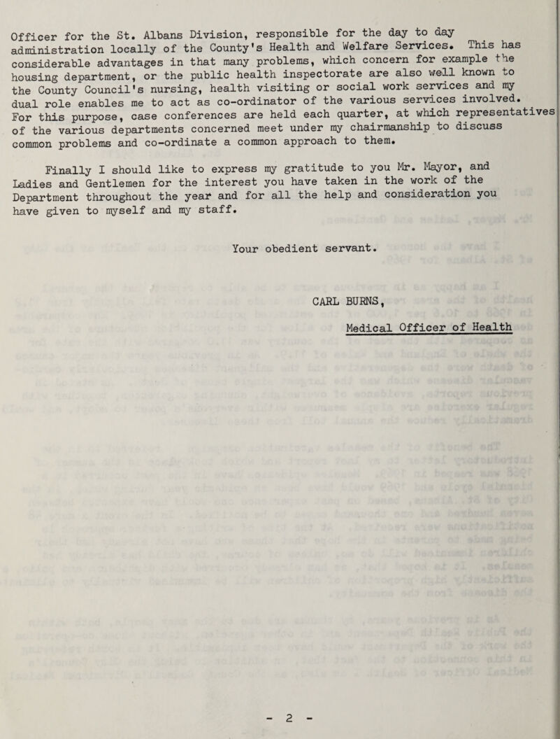 Officer for the St. Albans Division, responsible for the day to day- administration locally of the County’s Health and Welfare Services. This has considerable advantages in that many problems, which concern for example the housing department, or the public health inspectorate are also well known to the County Council's nursing, health visiting or social work services and ray dual role enables me to act as co-ordinator of the various services involved. For this purpose, case conferences are held each quarter, at which representatives of the various departments concerned meet under ray chairmanship to discuss common problems and co-ordinate a common approach to them. Finally I should like to express my gratitude to you Mr. Mayor, and Ladies and Gentlemen for the interest you have taken in the work of the Department throughout the yeai^ and for all the help and consideration you have given to myself and ray staff. Your obedient servant. CAfiL BURNS, Medical Officer of Health