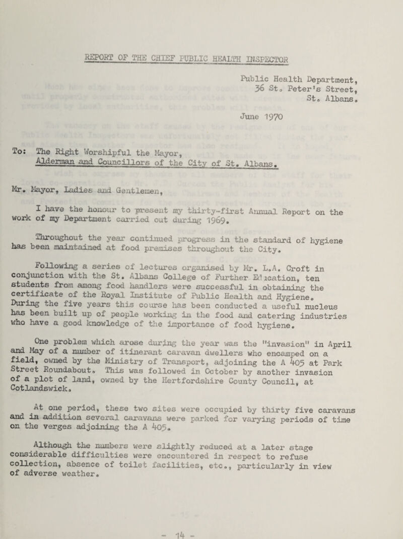 Public Health Department, 36 Sto Peter’s Street, St» Albans. June 1970 To: The Ri^t Worshipful the Mayor, Alderman and Councillors of the City of St. Albans. Mr. Mayor, ladies and Gentlemen, I have the honour to present my thirty-first Annual Report on the work of my Department carried out during 1969, Throughout the year continued progress in the standard of hygiene has been maintained at food premises throughout the City. Following a series of lectures organised by Mr. L.A. Croft in conjunction with the St. Albans College of Further li^ication, ten students from among food handlers were successful in obtaining the certificate of the Royal Institute of Public Health and Hygiene. During the five years this course has been conducted a useful nucleus has been built up of people working in the food and catering industries v;ho have a good knov/ledge of the importance of food hygiene. One problem which arose during the yeeir was the ’’invasion in April and May of a number of itinerant caravan dwellers who encamped on a field, ovmed by the Ministry of Transport, adjoining the A 405 at Park Street Roundabout. This was followed in October by another invasion of a plot of land, owned by the Hertfordshire County Council, at Cotlandswick. At one period, these two sites were occupied by thirty five caravans and in addition several caravans were parked for varying periods of time on the verges adjoining the A 403. Although the numbers v/ere slightly reduced at a later stage considerable difficulties were encountered in respect to refuse collection, absence of toilet facilities, etc., particularly in view of adverse weather. 14 -