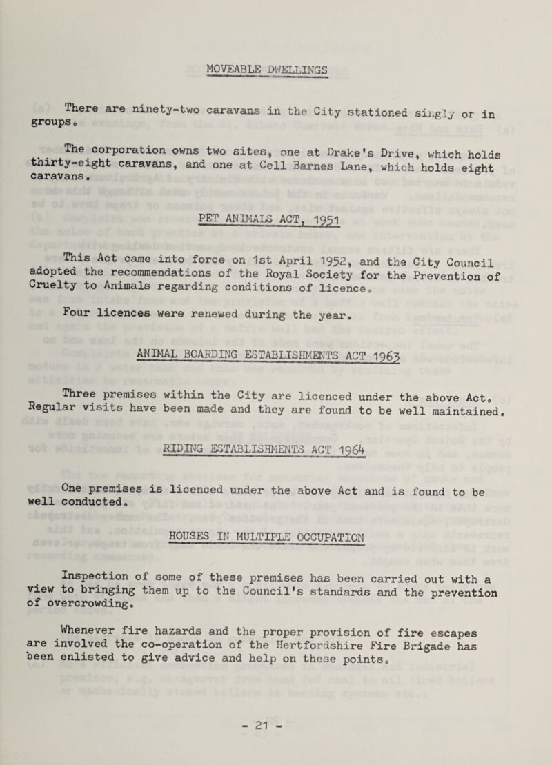 MOVEABLE DWELLINGS There are ninety-two caravans in the City stationed singly or in groupso The corporation owns two sites, one at Drake’s Drive, which holds thirty-eight caravans, and one at Cell Barnes Lane, which holds eight caravans« PET ANIMALS ACT« 1951 This Act came into force on 1st April 1952, and the City Council adopted the recommendations of the Royal Society for the Prevention of Cruelty to Animals regarding conditions of licenceo Four licences were renewed during the year. ANIMAL BOARDING ESTABLISHMENTS ACT 1965 Three premises within the City are licenced under the above Act. Regular visits have been made and they are found to be well maintained. RIDING ESTABLISHMENTS ACT 1964 One premises is licenced under the above Act and is found to be well conducted. HOUSES IN I^LTIPLE OCCUPATION Inspection of some of these premises has been carried out with a view to bringing them up to the Council's standards and the prevention of overcrowding. Whenever fire hazards and the proper provision of fire escapes are involved the co-operation of the Hertfordshire Fire Brigade has been enlisted to give advice and help on these pointso
