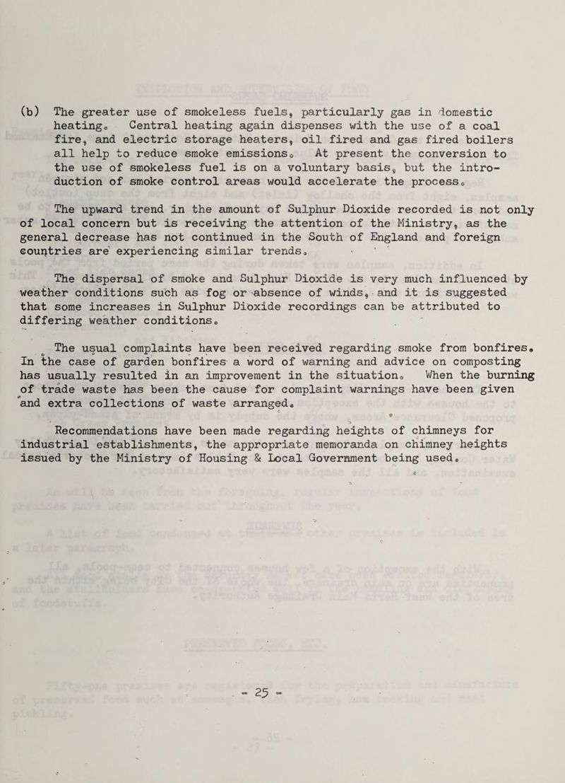 (b) The greater use of smokeless fuels, particularly gas in domestic heatingo Central heating eigain dispenses with the use of a coal fire, and electric storage heaters, oil fired and gas fired boilers all help to reduce smoke emissionso At present the conversion to the use of smokeless fuel is on a voluntary basis, but the intro¬ duction of smoke control areas would accelerate the processo The upward trend in the amount of Sulphur Dioxide recorded is not only of local concern but is receiving the attention of the Ministry, as the general decrease has not continued in the South of England and foreign countries are' experiencing similar trends. The dispersal of smoke and Sulphur Dioxide is very much influenced by weather conditions such as fog or absence of winds, and it is suggested that some increases in Sulphur Dioxide recordings can be attributed to differing weather conditions® The usual complaints have been received regarding smoke from bonfires* In the case of garden bonfires a word of warning and advice on composting has usually resulted in an improvement in the situation® \i/hen the burning of trade waste has been the cause for complaint warnings have been given ^aind extra collections of waste arranged* * ^ ^ Recommendations have been made regarding heights of chimneys for industrial establishments, the appropriate memoranda on chimney heights issued by the Ministry of Housing & Local Government being used*