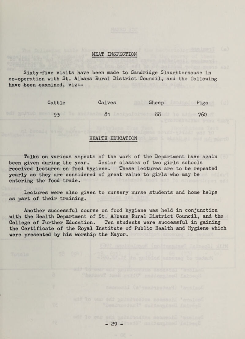 MEAT INSPECTION Sixty-five visits have been made to Sandridge Slaughterhouse in co-operation with Sto Albans Rural District Council, and the following have been examined, viz:- Cattle Calves Sheep Pigs 93 81 88 760 HEALTH EDUCATION Talks on various aspects of the work of the Department have again been given during the year* Senior classes of two girls schools received lectures on food hygiene. These lectures are to be repeated yearly as they are considered of great value to girls who may be entering the food trade. Lectures were also given to nursery nurse students and home helps as part of their training. Another successful course on food hygiene was held in conjunction with the Health Department of St. Albans Rural District Council, and the College of Further Education. Ten students were successful in gaining the Certificate of the Royal Institute of Public Health and Hygiene which were presented by his worship the Mayor,