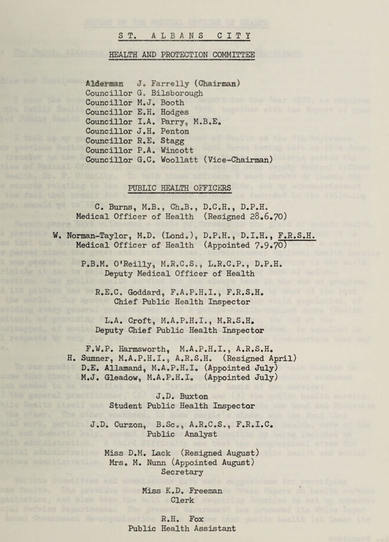 HEALTH AND PROTECTION COMMITTEE Alderman J. Farrelly (Chairman) Councillor G, Bilsborough Councillor M.J* Booth Councillor E.H. Hodges Councillor I.A. Parry^ M.BoEo Councillor J,H. Penton Councillor R.E. Stagg Councillor P.A, Wincott Councillor G.Co Woollatt (Vice-Chairman) PUBLIC HEALTH OFFICERS C. Burns, M.B,, ChoB., D.C.H., D.P.H. Medical Officer of Health (Resigned 28*6*70) W. Norman-Taylor, M.D. (Lond*), D,PoH., D.I.H,, F*R.S.H. Medical Officer of Health (Appointed 7*9*70) P.B.M* O'Reilly, MoRoC.So, L.R.C.P., D.P.H. Deputy Medical Officer of Health R.E.C. Goddard, F.A.P.H.I., F.R.S.H* Chief Public Health Inspector L.A. Croft, M.A.P.H.I., M.R.S.H* Deputy Chief Public Health Inspector F.W.P. Harmsworth, M.A.P.H.I., A.R.S.H* H. Sumner, M.A.P.H.I., A.R.S.H. (Resigned April) D.E. Allamand, M.A.P.H.I* (Appointed July) M.J. Gleadow, M.A.P.H.I* (Appointed July) J.D, Buxton Student Public Health Inspector J.D. Curzon, B.Sc., A.R.C.S., F.R.I.C* Public Analyst Miss D.M. Lack (Resigned August) Mrs* M. Nunn (Appointed August) Secretary Miss K.D. Freeman Clerk R.H. Fox Public Health Assistant