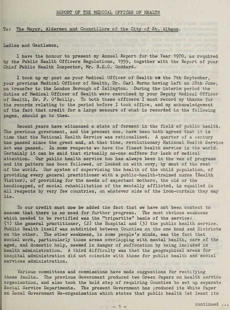 REPORT OF THE MEDICAL OFFICER OF HEALTH Tos The Mayor, Aldermen and Councillors of the City of Sto Albanso Ladies and Gentlemen, I have the honour to present my Annual Report for the Year 1970, as required by the Public Health Officers Regulations, 1999$ together with the Report of your Chief Public Health Inspector, Mto R.EoCo Goddardo I took up my post as your Medical Officer of Health on the 7th September, your previous Medical Officer of Health, Dro Carl Burns having left on 28th June, on transfer to the London Borough of Islingtono During the interim period the duties of Medical Officer of Health were exercised by your Deputy Medical Officer of Health, Dr» P. 0*Reilly« To both these officers I must record my thanks for the records relating to the period before I took office, and my acknowledgement of the fact that credit for a large measure of what is recorded in the following pages, should go to them. Recent years have witnessed a state of ferment in the field of public healtho The previous government, and the present one, have been both agreed that it is time that the National Health Service was rationalised, A quarter of a century I has passed since the great and, at that time, revolutionary National Health Service I Act was passed. In some respects we have the finest health service in the world, ! Certainly it can be said that virtually no-one suffers for lack of medical : attention. Our public health service too has always been in the van of progress and its pattern has been followed, or looked on with envy, by most of the rest of the world. Our system of supervising the health of the child population, of providing every general practitioner with a public-health-trained nurse (Health Visitor), of providing for the needs of expectant mothers, the old or the handicapped, of social rehabilitation of the mentally afflicted, is equalled in all respects by very few countries, on whatever side of the iron-curtain they may , lie, j To our credit must now be added the fact that we have not been content to assume that there is no need for further progress. The most obvious weakness which needed to be rectified was the tripartite basis of the services (l) the general practitioner, (2) the Hospital and (3) the public health service, ' Public Health itself was subdivided between Counties on the one hand and Districts ! on the other. The other weakness, in some people’s minds, was the fact that i social work, particularly those areas overlapping with mental health, care of the j aged, and domestic help, seemed in danger of suffocation by being included in I health administration, A third difficulty was that the geographical areas for I hospital administration did not coincide with those for public health and social ■ services administration, I Various committees and commissions have made suggestions for rectifying ! these faults. The previous Government produced two Green Papers on health service i organisation, and also took the bold step of requiring Counties to set up separate Social Service Departments. The present Government has produced its White Paper on Local Government Re-organisation which states that public health (at least its continued o o