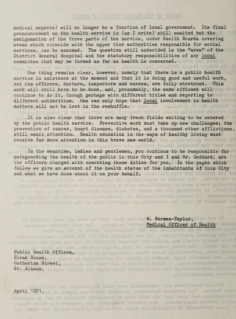 medical aspects) will no longer be a function of local government. Its final pronouncement on the health service is (as I write) still awaited but the amalgamation of the three parts of the service, under Health Boards covering areas which coincide with the upper tier authorities responsible for social services, can be assumed. The question still undecided is the area” of the District General Hospital and the statutory responsibilities of any local committee that may be formed as far as health is concerned. One thing remains clear, however, namely that there is a public health service in existence at the moment and that it is doing good and useful work, cLnd its officers, doctors, inspectors and nurses, are fully stretched. This work will still have to be done, and, presumably, the same officers will continue to do it, though perhaps with different titles and reporting to different authorities. One can only hope that local involvement in health matters will not be lost in the reshuffle. It is also clear that there are many fresh fields waiting to be entered by the public health service. Preventive work must take up new challenges; the prevention of cancer, heart disease, diabetes, and a thousand other afflictions, still await attention. Health education in the ways of healthy living must receive far more attention in this brave new world. In the meantime, ladies and gentlemen, you continue to be responsible for safeguarding the health of the public in this City and I and Mr, Goddard, are the officers charged with executing these duties for you. In the pages which follow we give an account of the health status of the inhabitants of this City and what we have done about it on your behalf. W, Norman-Taylor, Medical Officer of Health Public Health Offices, Bleak House, Catherine Street, St, Albans, April '197'1