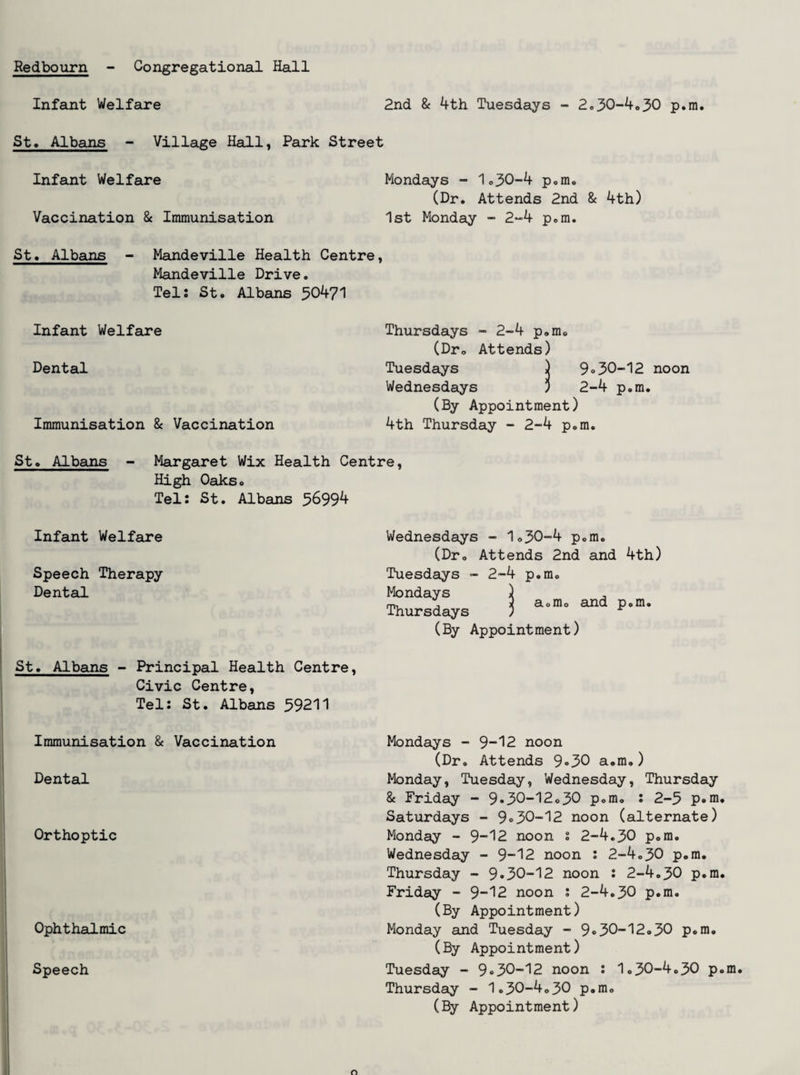 Redbourn Congregational Hall Infant Welfare 2nd & 4th Tuesdays - 2,30-4o30 p.m. St* Albans - Village Hall, Park Street Infant Welfare Mondays - 1.30-4 p.m. (Dr. Attends 2nd 8c 4th) Vaccination 8c Immunisation 1st Monday - 2“4 p.m. St« Albans - Mandeville Health Centre, Mandeville Drive, Tel: St. Albans 50471 Infant Welfare Thursdays - 2-4 p.m. (Dr. Attends) Dental Tuesdays ) 9 <>30-12 noon Wednesdays j 2-4 p.m. (By Appointment) Immunisation 8c Vaccination 4th Thursday - 2-4 p.m. St. Albans - Margaret Wix Health Centre, High Oaks. Tel: St. Albans 5^99^ Infant Welfare Wednesdays - 1.30-4 p.m. (Dr. Attends 2nd and 4th) Speech Therapy Dental Tuesdays - 2-4 p.m. Mondays ) , rn, j i a.m. and p.m. Thursdays ; (By Appointment) St. Albans - Principal Health Centre, Civic Centre, Tel: St. Albans 59211 Immunisation 8c Vaccination Mondays - 9-12 noon (Dr. Attends 9<>30 a.m.) Dental Monday, Tuesday, Wednesday, Thursday Orthoptic 8c Friday - 9*30-12.30 p.m, : 2-5 p<>in Saturdays - 9<>30-12 noon (alternate) Monday - 9”12 noon : 2-4.30 p.m, Wednesday - 9-12 noon : 2-4.30 p.m, Thursday - 9*30-12 noon : 2-4.30 p.m Friday - 9-12 noon : 2-4.30 p.m, (By Appointment) Ophthalmic Monday and Tuesday - 9*30-12.30 p.m. (By Appointment) Speech I Tuesday - 9*30-12 noon : 1.30-4.30 p Thursday - 1.30-4.30 p.m. (By Appointment)