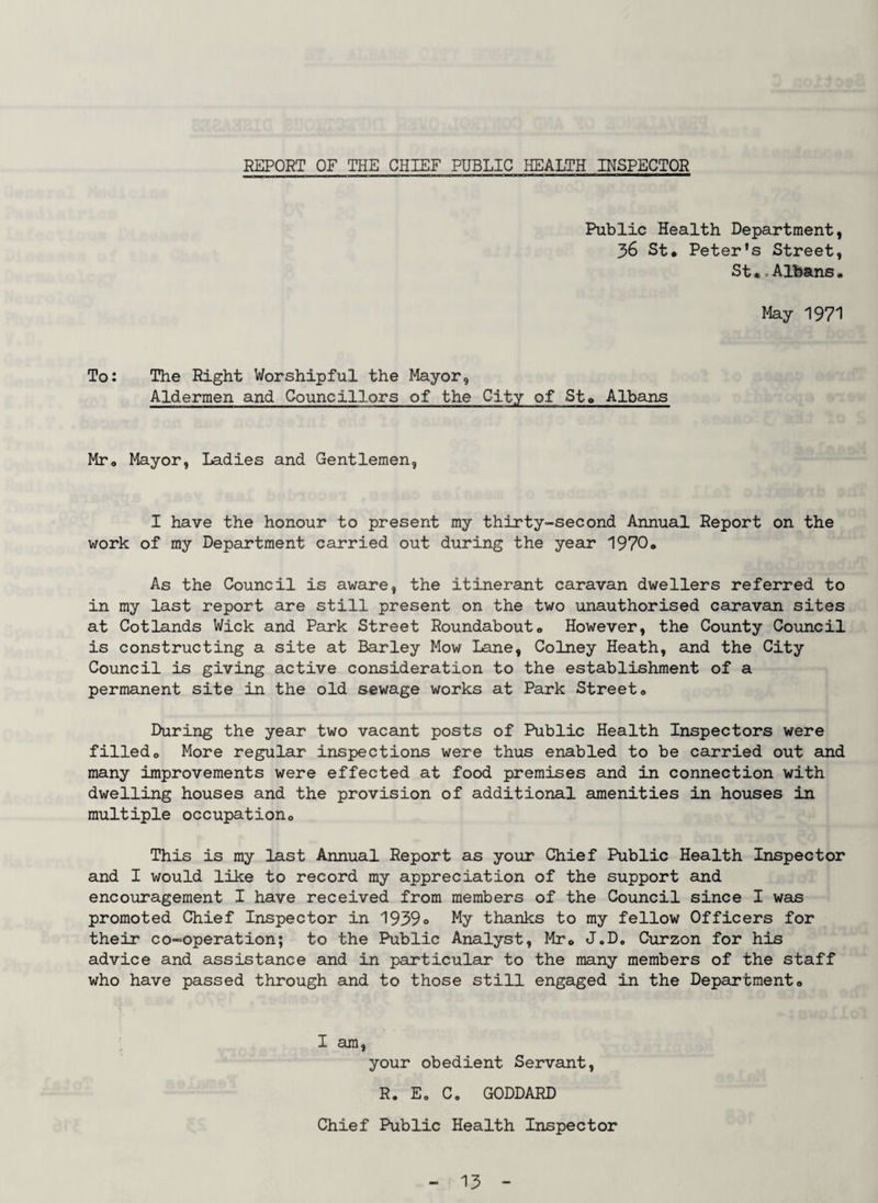 REPORT OF THE CHIEF PUBLIC HEALTH INSPECTOR Public Health Department, 36 St* Peter's Street, St..Albans• May 1971 To: The Right Worshipful the Mayor, Aldermen and Councillors of the City of St* Albans Mr* Mayor, Ladies and Gentlemen, I have the honour to present my thirty-second Annual Report on the work of my Department carried out during the year 1970o As the Council is aware, the itinerant caravan dwellers referred to in my last report are still present on the two unauthorised caravan sites at Cotlands Wick and Park Street Roundabout* However, the County Council is constructing a site at Barley Mow Lane, Colney Heath, and the City Council is giving active consideration to the establishment of a permanent site in the old sewage works at Park Street* During the year two vacant posts of Public Health Inspectors were filled* More regular inspections were thus enabled to be carried out and many improvements were effected at food premises and in connection with dwelling houses and the provision of additional amenities in houses in multiple occupation* This is my last Annual Report as your Chief Public Health Inspector and I would like to record my appreciation of the support and encouragement I have received from members of the Council since I was promoted Chief Inspector in 1939© My thanks to my fellow Officers for their co-operation; to the Public Analyst, Mr* J.D* Curzon for his advice and assistance and in particular to the many members of the staff who have passed through and to those still engaged in the Department* I am, your obedient Servant, R. Eo C* GODDARD Chief Public Health Inspector
