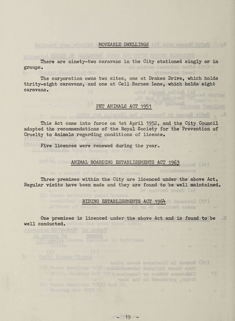 MOVEABLE DWELLINGS There are ninety-two caravans in the City stationed singly or in groups * The corporation owns two sites, one at Drakes Drive, which holds thrity-eight caravans, and one at Cell Barnes Lane, which holds eight caravans « This Act came into force on 1st April 1952, and the City Council adopted the recommendations of the Royal Society for the Prevention of Cruelty to Animals regarding conditions of licence. Five licences were renewed during the year. ANIMAL BOARDING ESTABLISHMENTS ACT 1963 Three premises within the City are licenced under the above Act, Regular visits have been made and they are found to be well maintained. RIDING ESTABLISHMENTS ACT 1964 One premises is licenced under the above Act and is found to be well conducted.