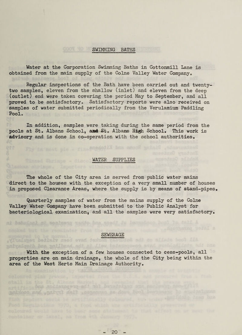 SWIMI-IING BATHS Water at the Corporation Swimming Baths in Cottonmill Lane is obtained from the main supply of the Colne Valley Water Corapanyo Regular inspections of the Bath have been carried out and twenty- two samples, eleven from the shallow (inlet) and eleven from the deep (outlet) end were taken covering the period May to September, and all proved to be satisfactory» Satisfactory reports were also received on samples of water submitted periodically from the Verulamium Paddling Pool. In addition, samples were taking during the same period from the pools at St. Albans School, St® Albans School. This work is advisory and is done in co-operation with the school authorities. WATER SUPPLIES The whole of the City area is served from public water mains direct to the houses with the exception of a very small number of houses in proposed Clearance Areas, where the supply is by means of stand-pipes. Quarterly samples of water from the mains supply of the Colne Valley Water Company have been submitted to the Public Analyst for bacteriological examination, and all the samples were very satisfactory. SEWERAGE With the exception of a few houses connected to cess-pools, all properties are on main drainage, the whole of the City being within the area of the West Herts Main Drainage Authority.