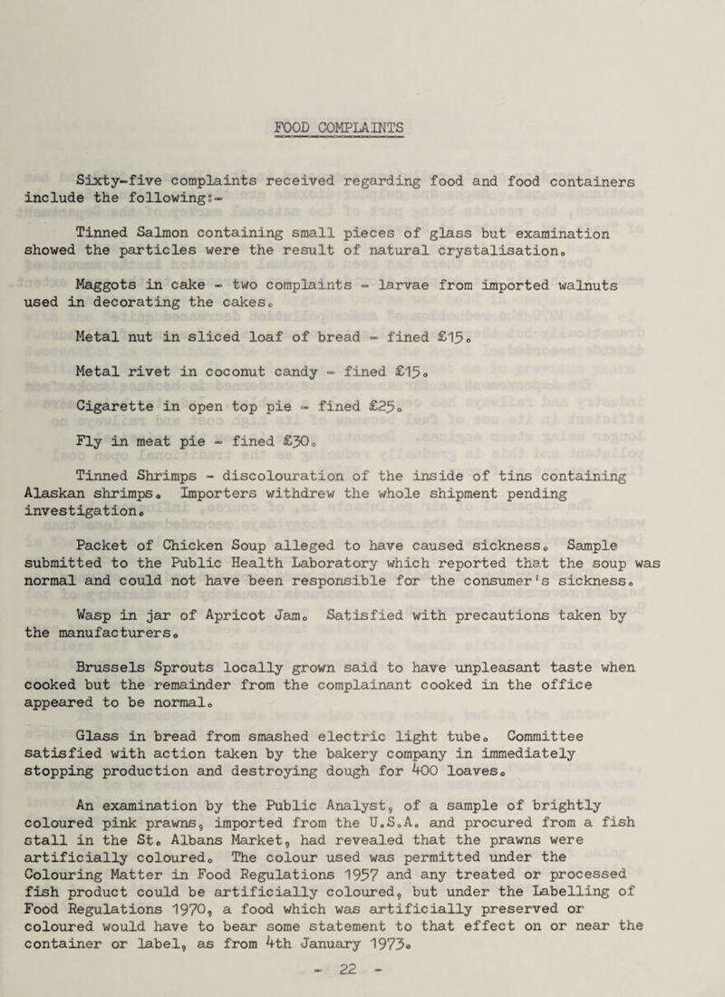 FOOD COMPLAINTS Sixty-five complaints received regarding food and food containers include the followings- Tinned Salmon containing small pieces of glass but examination showed the particles were the result of natural crystalisationc Maggots in cake - two complaints - larvae from imported walnuts used in decorating the cakes <> Metal nut in sliced loaf of bread - fined £15 Metal rivet in coconut candy - fined £15o Cigarette in open top pie - fined £25o Fly in meat pie - fined £50o Tinned Shrimps - discolouration of the inside of tins containing Alaskan shrimps» Importers withdrew the whole shipment pending investigation® Packet of Chicken Soup alleged to have caused sickness® Sample submitted to the Public Health Laboratory which reported that the soup was normal and could not have been responsible for the consumer's sickness® Wasp in jar of Apricot Jam® Satisfied with precautions taken by the manufacturers® Brussels Sprouts locally grown said to have unpleasant taste when cooked but the remainder from the complainant cooked in the office appeared to be normal® Glass in bread from smashed electric light tube® Committee satisfied with action taken by the bakery company in immediately stopping production and destroying dough for 400 loaves® An examination by the Public Analyst5 of a sample of brightly coloured pink prawns, imported from the UoSoA® and procured from a fish stall in the St® Albans Market, had revealed that the prawns were artificially coloured® The colour used was permitted under the Colouring Matter in Food Regulations 1957 and any treated or processed fish product could be artificially coloured, but under the Labelling of Food Regulations 1970? a food which was artificially preserved or coloured would have to bear some statement to that effect on or near the container or label, as from 4th January 1973o