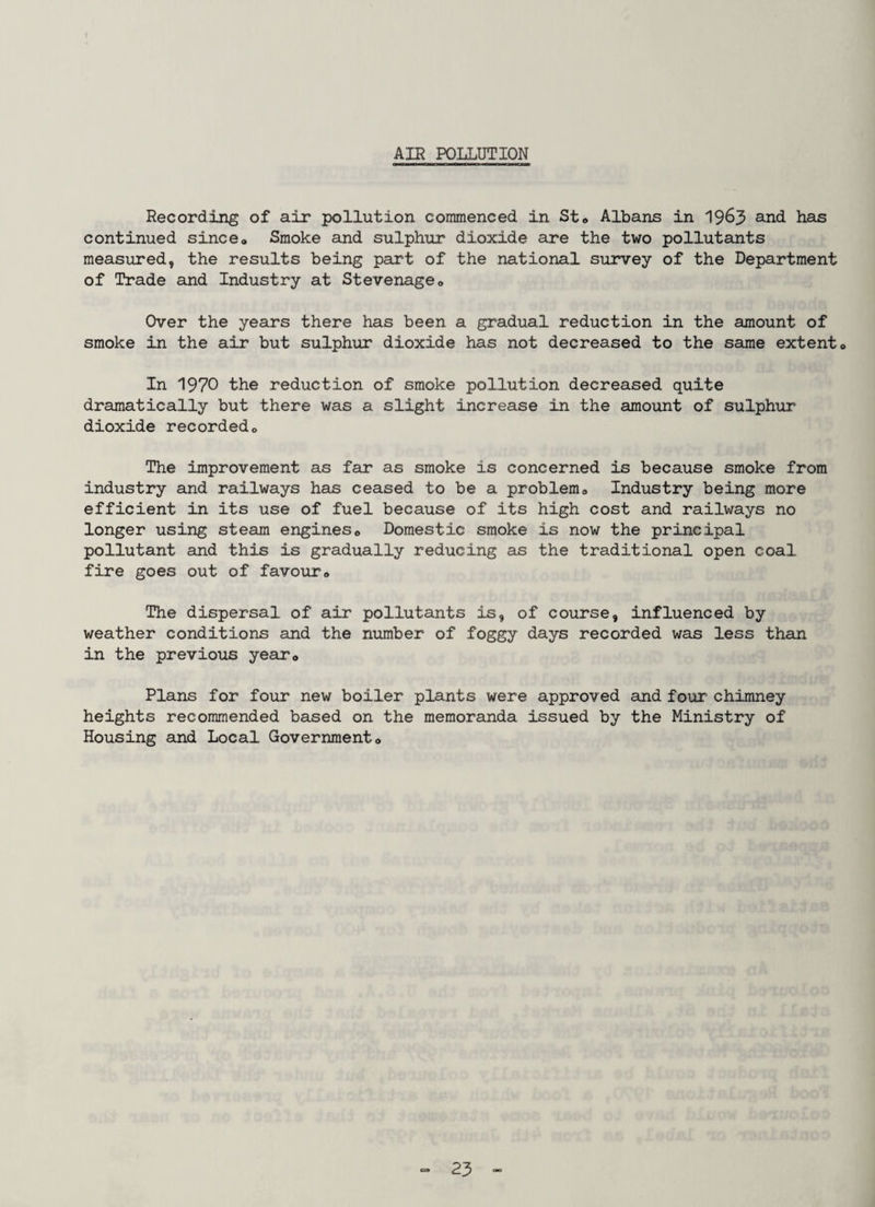 AIR POLLUTION Recording of air pollution commenced in Sto Albans in 1963 ^-nd has continued since* Smoke and sulphur dioxide are the two pollutants measured, the results being part of the national survey of the Department of Trade and Industry at Stevenage* Over the years there has been a gradual reduction in the amount of smoke in the air but sulphur dioxide has not decreased to the same extent* In 1970 the reduction of smoke pollution decreased quite dramatically but there was a slight increase in the amount of sulphur dioxide recorded* The improvement as far as smoke is concerned is because smoke from industry and railways has ceased to be a problem* Industry being more efficient in its use of fuel because of its high cost and railways no longer using steam engines* Domestic smoke is now the principal pollutant and this is gradually reducing as the traditional open coal fire goes out of favour* The dispersal of air pollutants is, of course, influenced by weather conditions and the number of foggy days recorded was less than in the previous year* Plans for four new boiler plants were approved and four* chimney heights recommended based on the memoranda issued by the Ministry of Housing and Local Government*