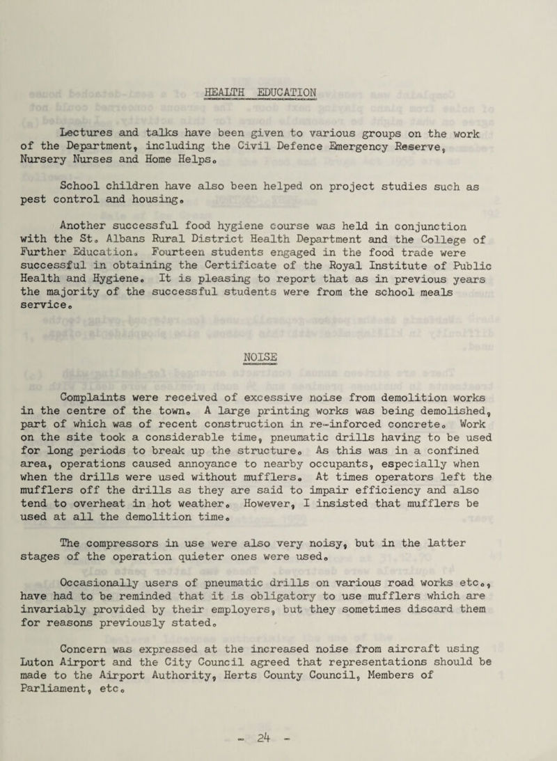 HEALTH EDUCATION Lectures and talks have been given to various groups on the work of the Department, including the Civil Defence Emergency Reserve, Nursery Nurses and Home Helpso School children have also been helped on project studies such as pest control and housingo Another successful food hygiene course was held in conjunction with the St a Albans Rural District Health Department and the College of Further Education^ Fourteen students engaged in the food trade were successful in obtaining the Certificate of the Royal Institute of Public Health and Hygiene* It is pleasing to report that as in previous years the majority of the successful students were from the school meals service* NOISE Complaints were received of excessive noise from demolition works in the centre of the town* A large printing works was being demolished, part of which was of recent construction in re-inforced concrete* Work on the site took a considerable time, pneumatic drills having to be used for long periods to break up the structure* As this was in a confined area, operations caused annoyance to nearby occupants, especially when when the drills were used without mufflers* At times operators left the mufflers off the drills as they are said to impair efficiency and also tend to overheat in hot weather* However, I insisted that mufflers be used at all the demolition time* The compressors in use were also very noisy, but in the latter stages of the operation quieter ones were used* Occasionally users of pneumatic drills on various road works etc*, have had to be reminded that it is obligatory to use mufflers which are invariably provided by their employers, but they sometimes discard them for reasons previously stated* Concern was expressed at the increased noise from aircraft using Luton Airport and the City Council agreed that representations should be made to the Airport Authority, Herts County Council, Members of Parliament, etc *