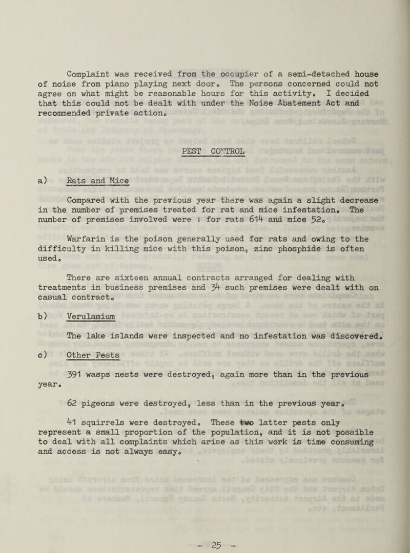 Complaint was received from the occupier of a semi-detached house of noise from piano playing next door<, The persons concerned could not agree on what might be reasonable hours for this activityo I decided that this could not be dealt with under the Noise Abatement Act and recommended private actiono PEST CONTROL a) Rats and Mice Compared with the previous year there was again a slight decrease in the number of premises treated for rat and mice infestationo The number of premises involved were s for rats 6l4 and mice ^2o Warfarin is the poison generally used for rats and owing to the difficulty in killing mice with this poison, zinc phosphide is often used* There are sixteen annual contracts arranged for dealing with treatments in business premises and 3^ such premises were dealt with on casual contract* b) Verulamium The lake islands were inspected and no infestation was discovered* c) Other Pests 391 wasps nests were destroyed, again more than in the previous year* 62 pigeons were destroyed, less than in the previous year* 41 squirrels were destroyed* These latter pests only represent a small proportion of the population, and it is not possible to deal with all complaints which arise as this work is time consuming and access is not always easy* 23