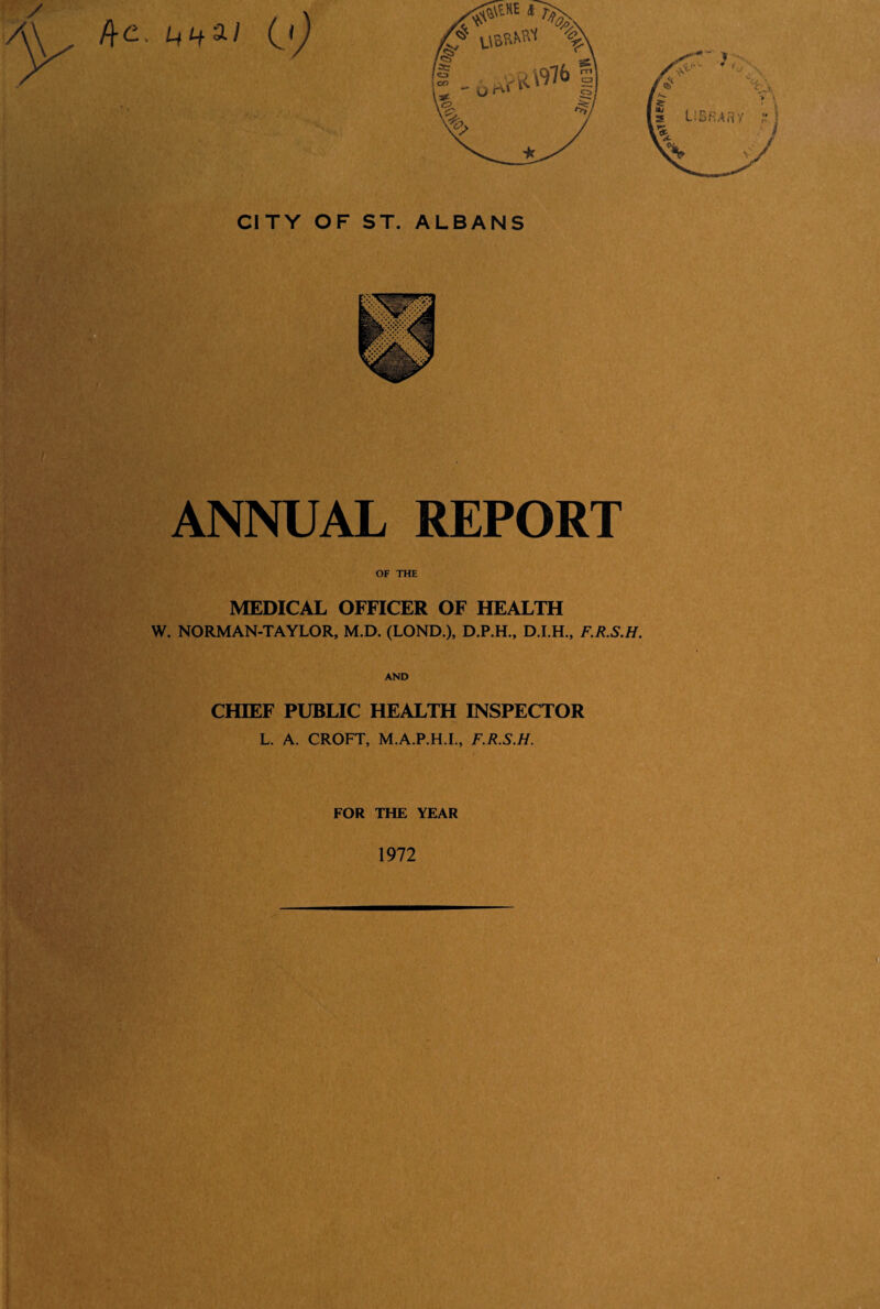 /fe, L,i+a/ CITY OF ST. ALBANS ANNUAL REPORT OF THE MEDICAL OFFICER OF HEALTH W. NORMAN-TAYLOR, M.D. (LOND.), D.I.H., F.R.S.H. AND CHIEF PUBLIC HEALTH INSPECTOR L. A. CROFT, M.A.P.H.I., F.R.S.H. FOR THE YEAR 1972