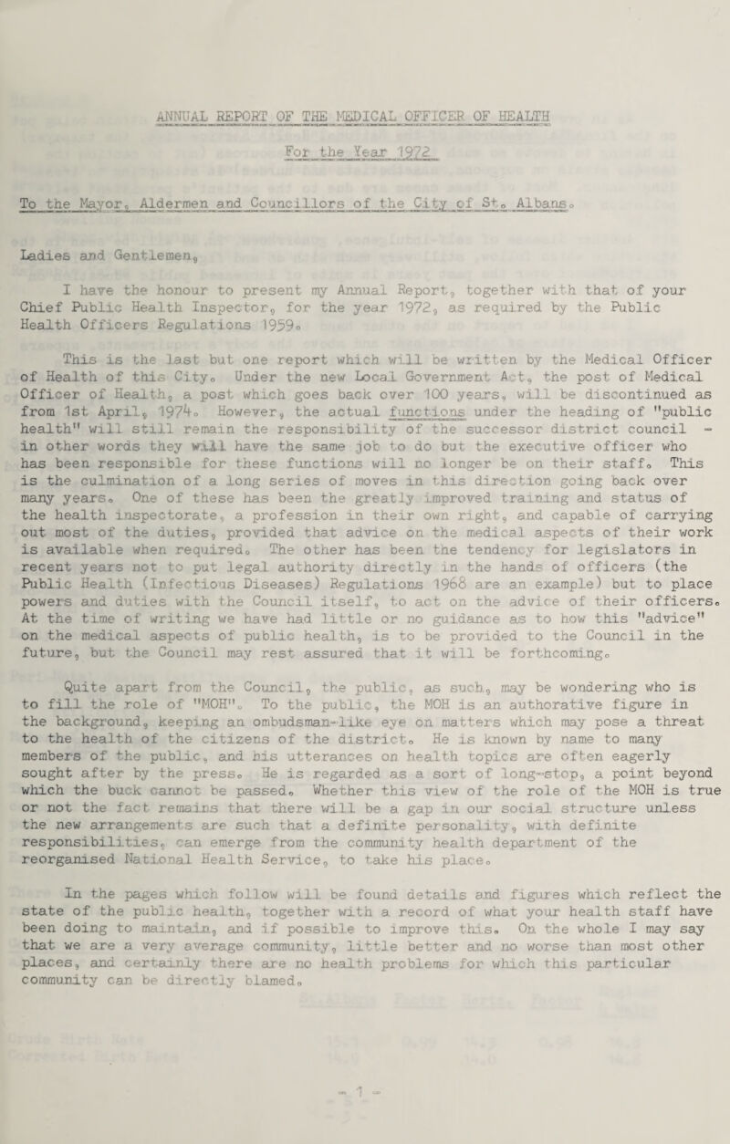 ANmiAL REPORT OF THE MEDICAL OFFICER OF HEALTH For the Year 1972 To the Mayor, Aldermen aM Councillors of the City of Sto Albaaso Ladles and Gentlemerij I have the honour to present my Annual Reportg together with that of your Chief Public Health, Inspector-g for the year 1972g as required by the .Public Health Officers Regu.latl.ons 19590 This is the last but one report which wi.ll be wiitten by the Medical Officer of Health of this Cityo Under the new Local Government Act, the post of Medical Officer of Healthg a post which goes back over 100 years, w,ill be discontinued as from 1st Aprilg 197^0 However, the actual fimctions under the heading of public health will still remain the responsibility of the successor district council ■= in other words they wil.l have the same job to do but the executive officer who has been responsible for these fimctions will no .longer be on their staff<> This is the culmination of a long series of moves in this direction going back over many years« One of these ha.s been the grea.tly improved training an.d status of the health inspectorate, a profession in their own ri.ghtg and capable of carrying out most of the duties, provided that advice on the medical aspects of their work is available when requiredo The other has been the tendency for legislators in recent years not to put legal authority directly in the hands of officers (the Publ.ic Health (Infectious Diseases) Regu.lations 1968 are an example) but to place powers and duties with the Coimcil itself, to act on the a.dvice of their officerso At the time of writing we have had little or no guidance as to how this advice on the medical aspects of public health, is to be provided to the Council in the future, but the Council may rest assured that it will be fo.rthcomi.ngo Quite apart from the Council, the public, as such., may be wondering who is to fill the role of MOHo To the public, the MOH is an authorative figure in the background, keep.rng an ombudsman-like eye o.n matters which may pose a threat to the health of the citizens of the districto He is known by name to many members of the public, and his utterances on health topics are often eagerly sought after by the presso He is regarded as a sort of long~stop, a point beyond which the buck cannot be passed«, Whether this view of the role of the MOH is true or not the fact remains that there will be a gap in our social structure unless the new arrangements are such that a definite personality, with definite responsibilities, can emerge from the commu,ni,ty health department of the reorganised Nationa.1 Health Service, to take hi.s places In the pages which .follow will be found details and figures which reflect the state of the public health, together with a record of what your health staff have been doing to maintain, and if possible to improve tills* On the whole I may say that we are a very average community, little better and no worse than most other places, and ceriainly there are no health problems for which this particular community can be directly blamed* == ‘1 »